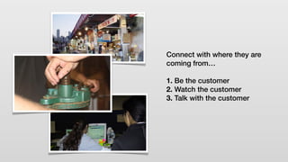 Connect with where they are
coming from…
1. Be the customer
2. Watch the customer
3. Talk with the customer
 