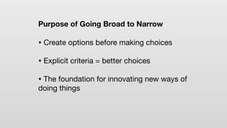 Purpose of Going Broad to Narrow
• Create options before making choices
• Explicit criteria = better choices
• The foundation for innovating new ways of
doing things
 