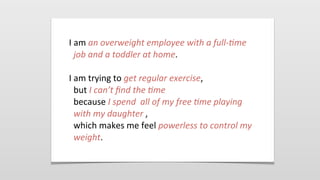 I	
  am	
  an	
  overweight	
  employee	
  with	
  a	
  full-­‐4me	
  
job	
  and	
  a	
  toddler	
  at	
  home.
I	
  am	
  trying	
  to	
  get	
  regular	
  exercise,
but	
  I	
  can’t	
  ﬁnd	
  the	
  4me
because	
  I	
  spend	
  	
  all	
  of	
  my	
  free	
  4me	
  playing	
  
with	
  my	
  daughter	
  ,
which	
  makes	
  me	
  feel	
  powerless	
  to	
  control	
  my	
  
weight.
 