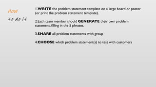 1.WRITE the problem statement template on a large board or poster
(or print the problem statement template).
2.Each team member should GENERATE their own problem
statement, ﬁlling in the 5 phrases.
3.SHARE all problem statements with group
4.CHOOSE which problem statement(s) to test with customers
HOW
to do it
 