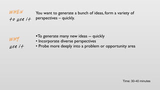 You want to generate a bunch of ideas, form a variety of
perspectives – quickly.
WHY
use it
WHEN
to use it
•To generate many new ideas -- quickly
• Incorporate diverse perspectives
• Probe more deeply into a problem or opportunity area
Time: 30-40 minutes
 