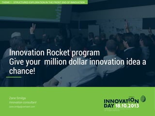 2
Innovation Rocket program
Give your million dollar innovation idea a
chance!
CONFIDENTIAL
Zane Smilga
Innovation consultant
zane.smilga@verhaert.com
THEME 1 : STRUCTURED EXPLORATION IN THE FRONT END OF INNOVATION
 