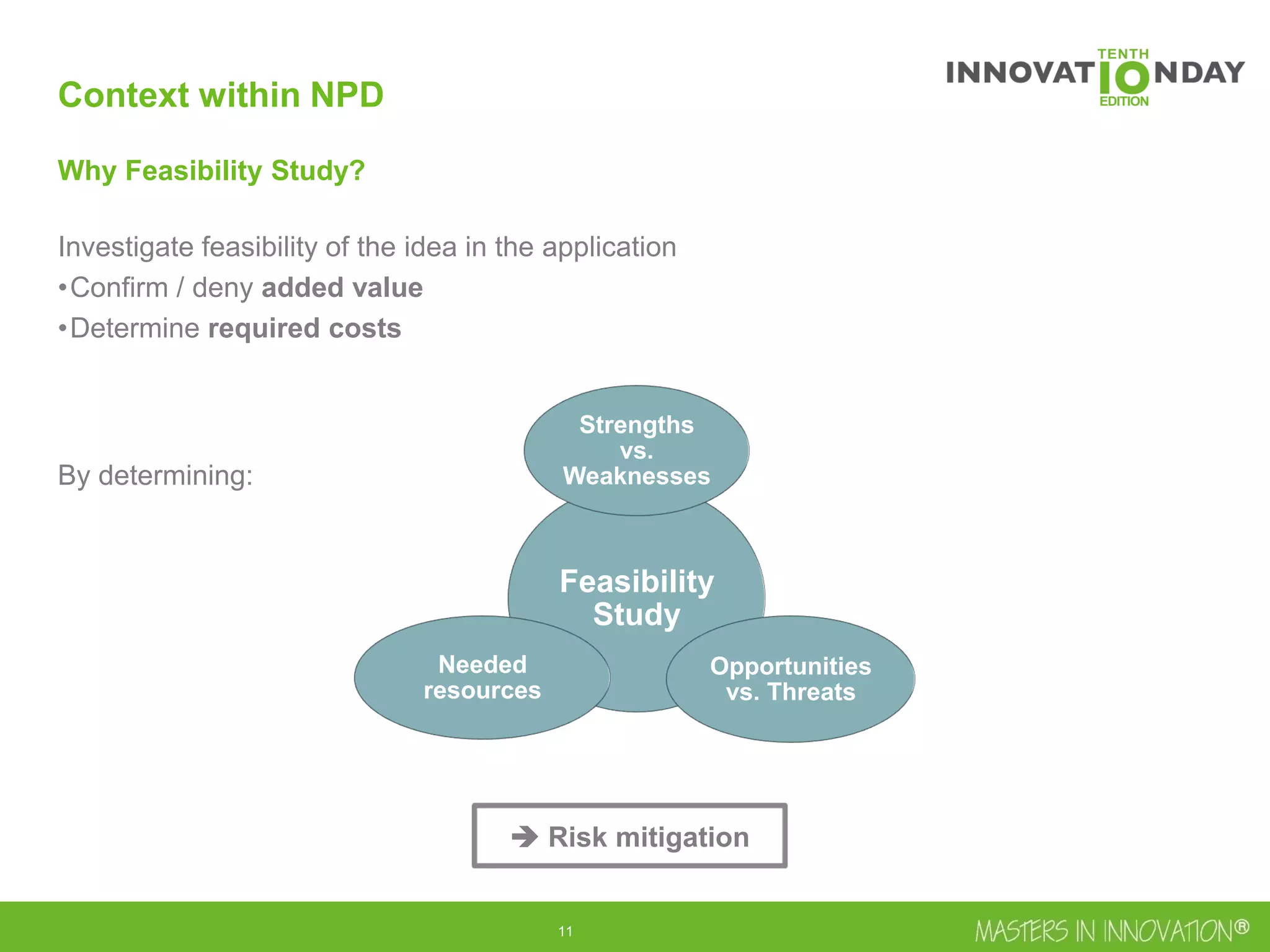 12
Why Feasibility Study?
Investigate feasibility of the idea in the application
•Confirm / deny added value
•Determine required costs
By determining:
Feasibility
Study
Strengths
vs.
Weaknesses
Opportunities
vs. Threats
Needed
resources
Context within NPD
 Risk mitigation
 