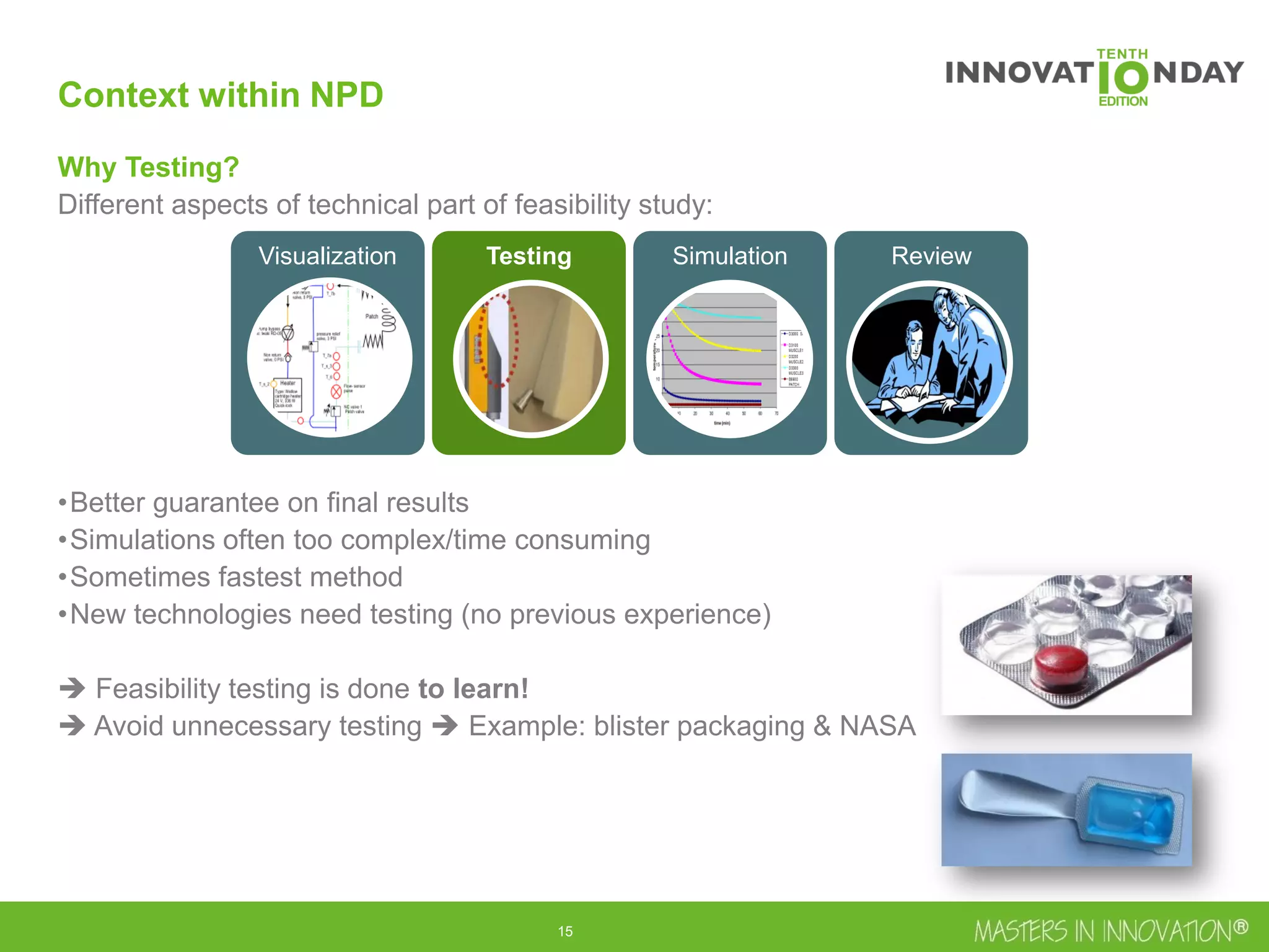 16
Context within NPD
Why Testing?
Different aspects of technical part of feasibility study:
•Better guarantee on final results
•Simulations often too complex/time consuming
•Sometimes fastest method
•New technologies need testing (no previous experience)
 Feasibility testing is done to learn!
 Avoid unnecessary testing  Example: blister packaging & NASA
Visualization Testing Simulation Review
 