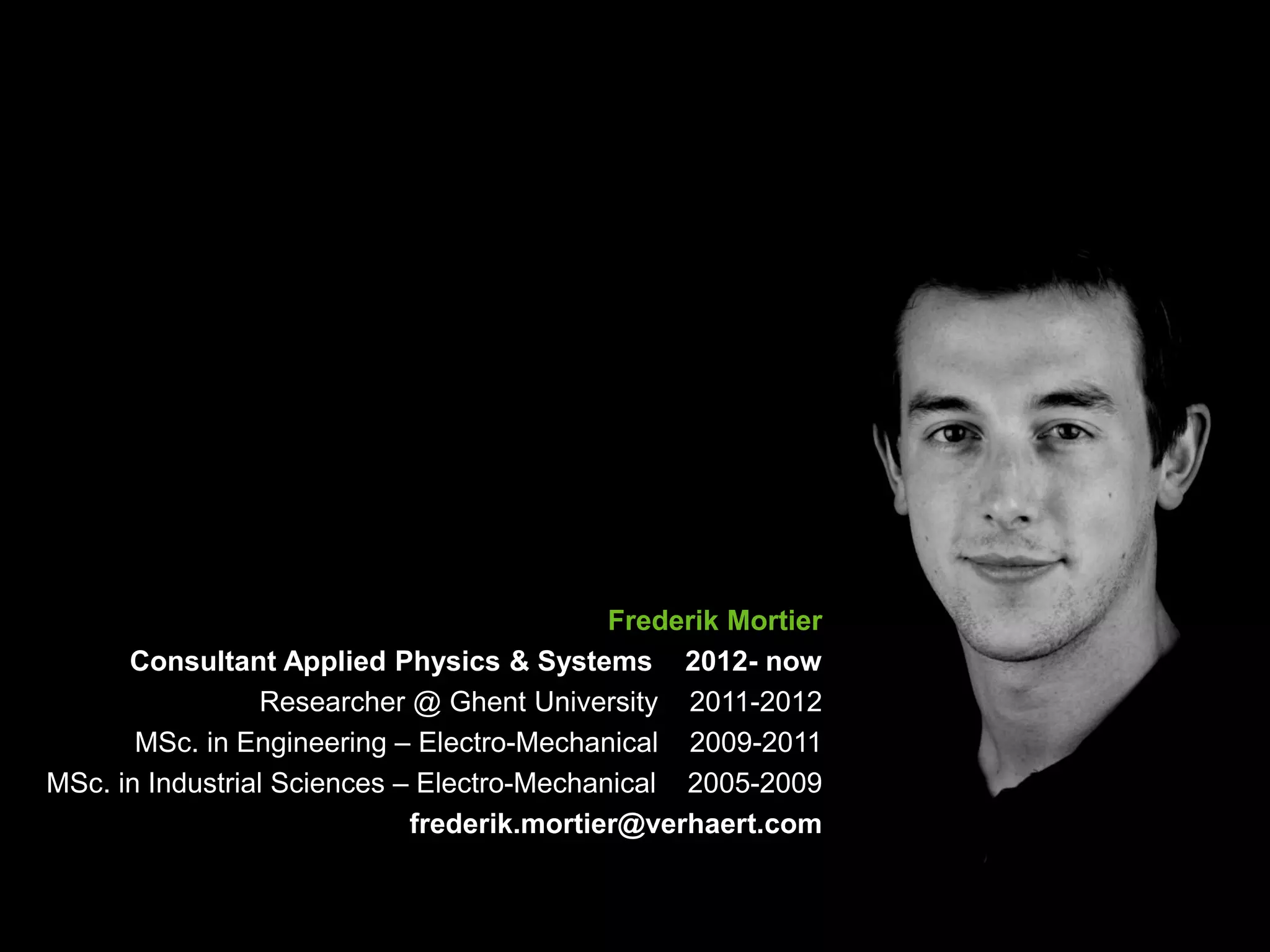 3
Frederik Mortier
Consultant Applied Physics & Systems 2012- now
Researcher @ Ghent University 2011-2012
MSc. in Engineering – Electro-Mechanical 2009-2011
MSc. in Industrial Sciences – Electro-Mechanical 2005-2009
frederik.mortier@verhaert.com
 
