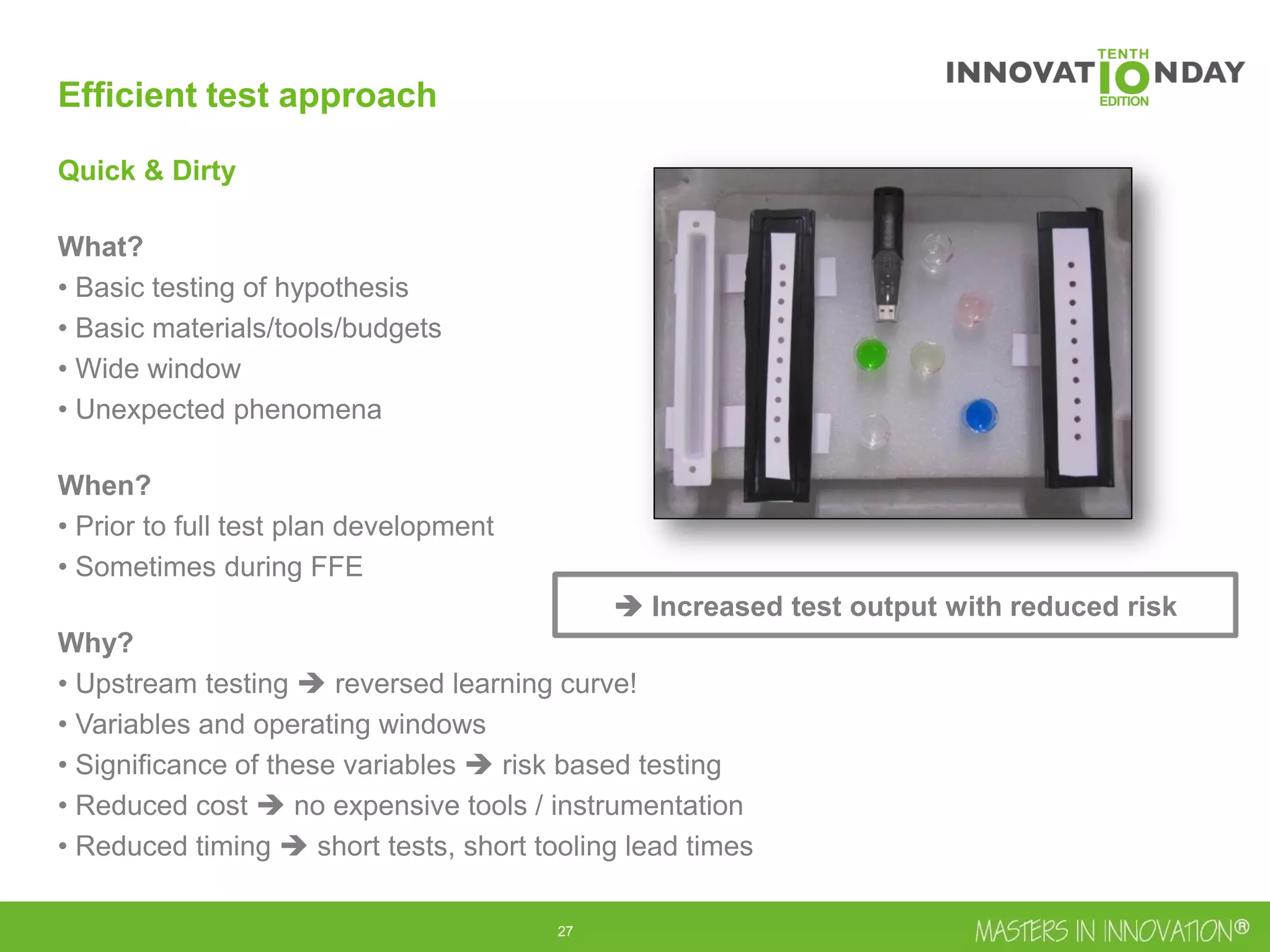 28
Efficient test approach
Quick & Dirty
What?
• Basic testing of hypothesis
• Basic materials/tools/budgets
• Wide window
• Unexpected phenomena
When?
• Prior to full test plan development
• Sometimes during FFE
Why?
• Upstream testing  reversed learning curve!
• Variables and operating windows
• Significance of these variables  risk based testing
• Reduced cost  no expensive tools / instrumentation
• Reduced timing  short tests, short tooling lead times
 Increased test output with reduced risk
 