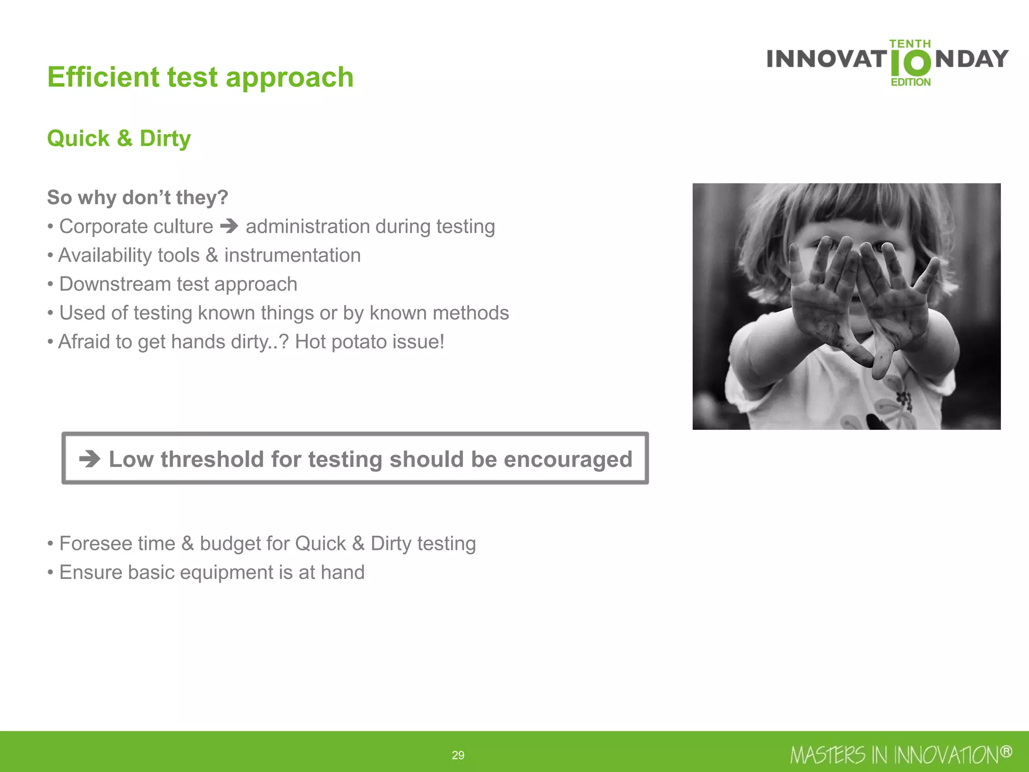 30
Efficient test approach
Quick & Dirty
So why don’t they?
• Corporate culture  administration during testing
• Availability tools & instrumentation
• Downstream test approach
• Used of testing known things or by known methods
• Afraid to get hands dirty..? Hot potato issue!
• Foresee time & budget for Quick & Dirty testing
• Ensure basic equipment is at hand
 Low threshold for testing should be encouraged
 
