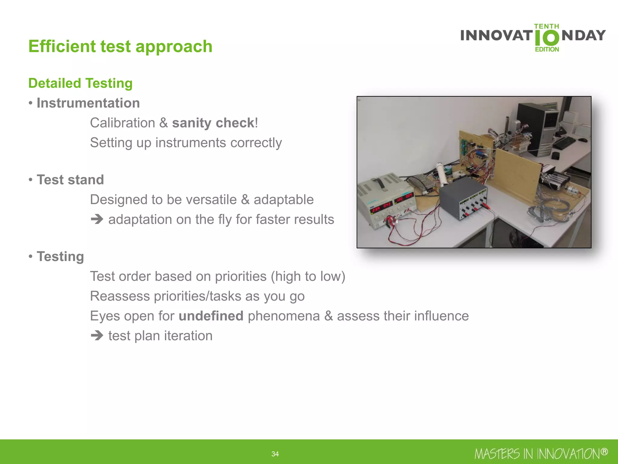 35
Efficient test approach
Detailed Testing
• Instrumentation
Calibration & sanity check!
Setting up instruments correctly
• Test stand
Designed to be versatile & adaptable
 adaptation on the fly for faster results
• Testing
Test order based on priorities (high to low)
Reassess priorities/tasks as you go
Eyes open for undefined phenomena & assess their influence
 test plan iteration
 
