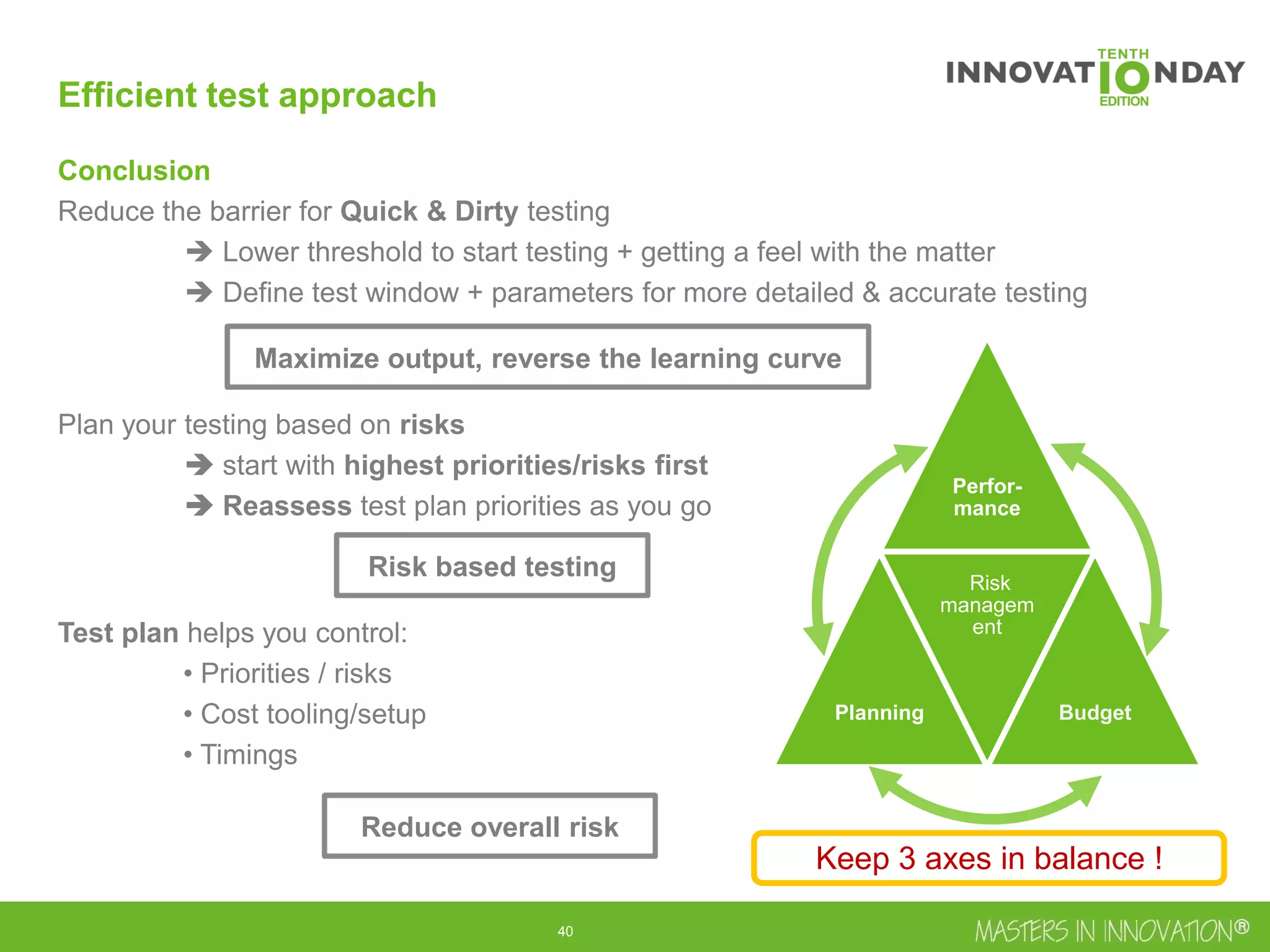 41
Efficient test approach
Conclusion
Reduce the barrier for Quick & Dirty testing
 Lower threshold to start testing + getting a feel with the matter
 Define test window + parameters for more detailed & accurate testing
Plan your testing based on risks
 start with highest priorities/risks first
 Reassess test plan priorities as you go
Test plan helps you control:
• Priorities / risks
• Cost tooling/setup
• Timings
Perfor-
mance
Planning
Risk
managem
ent
Budget
Keep 3 axes in balance !
Maximize output, reverse the learning curve
Reduce overall risk
Risk based testing
 
