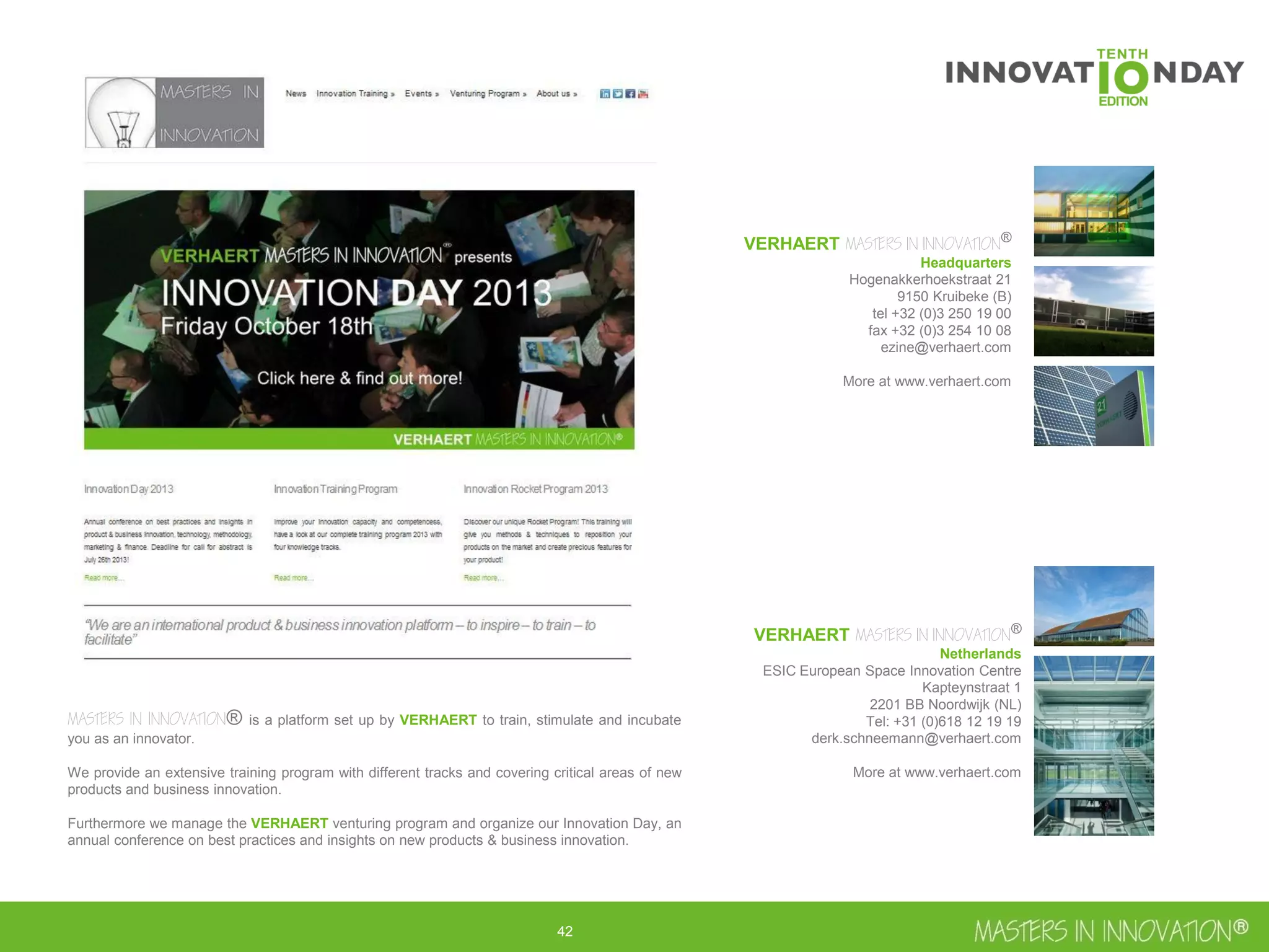 43
VERHAERT MASTERS IN INNOVATION®
Headquarters
Hogenakkerhoekstraat 21
9150 Kruibeke (B)
tel +32 (0)3 250 19 00
fax +32 (0)3 254 10 08
ezine@verhaert.com
More at www.verhaert.com
VERHAERT MASTERS IN INNOVATION®
Netherlands
ESIC European Space Innovation Centre
Kapteynstraat 1
2201 BB Noordwijk (NL)
Tel: +31 (0)618 12 19 19
derk.schneemann@verhaert.com
More at www.verhaert.com
MASTERS IN INNOVATION® is a platform set up by VERHAERT to train, stimulate and incubate
you as an innovator.
We provide an extensive training program with different tracks and covering critical areas of new
products and business innovation.
Furthermore we manage the VERHAERT venturing program and organize our Innovation Day, an
annual conference on best practices and insights on new products & business innovation.
 