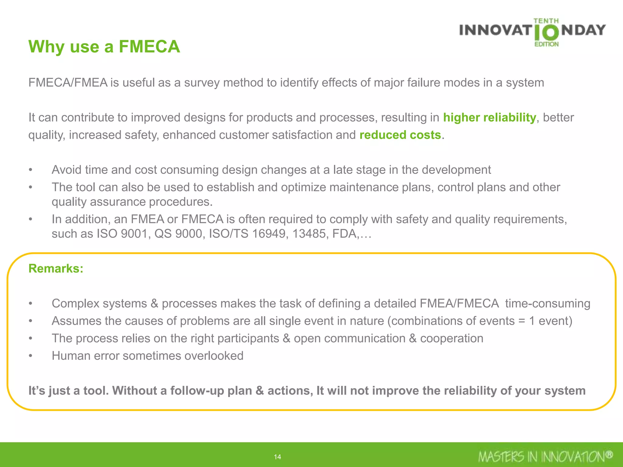 14
Why use a FMECA
FMECA/FMEA is useful as a survey method to identify effects of major failure modes in a system
It can contribute to improved designs for products and processes, resulting in higher reliability, better
quality, increased safety, enhanced customer satisfaction and reduced costs.
• Avoid time and cost consuming design changes at a late stage in the development
• The tool can also be used to establish and optimize maintenance plans, control plans and other
quality assurance procedures.
• In addition, an FMEA or FMECA is often required to comply with safety and quality requirements,
such as ISO 9001, QS 9000, ISO/TS 16949, 13485, FDA,…
Remarks:
• Complex systems & processes makes the task of defining a detailed FMEA/FMECA time-consuming
• Assumes the causes of problems are all single event in nature (combinations of events = 1 event)
• The process relies on the right participants & open communication & cooperation
• Human error sometimes overlooked
It’s just a tool. Without a follow-up plan & actions, It will not improve the reliability of your system
 