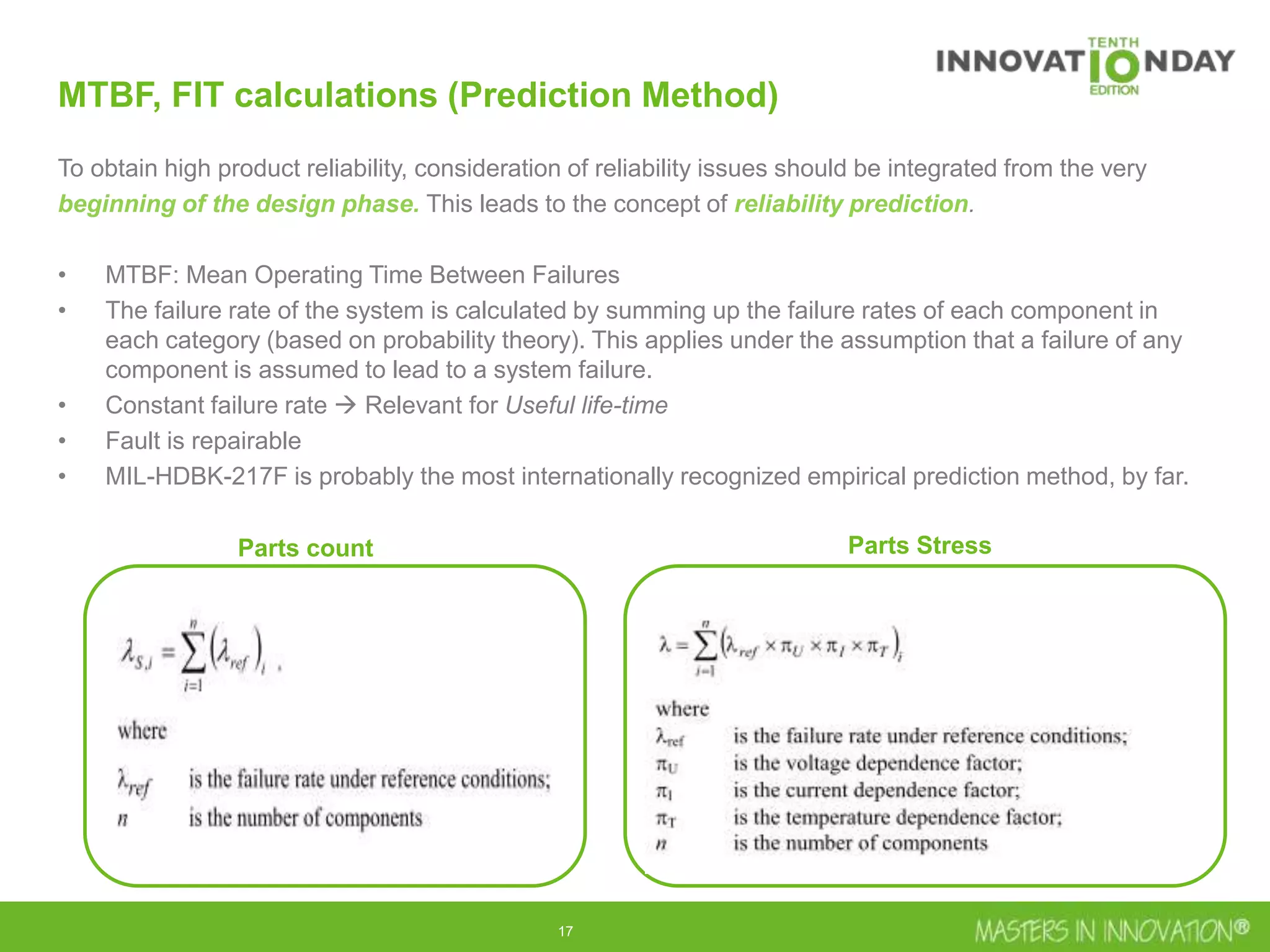 17
MTBF, FIT calculations (Prediction Method)
To obtain high product reliability, consideration of reliability issues should be integrated from the very
beginning of the design phase. This leads to the concept of reliability prediction.
• MTBF: Mean Operating Time Between Failures
• The failure rate of the system is calculated by summing up the failure rates of each component in
each category (based on probability theory). This applies under the assumption that a failure of any
component is assumed to lead to a system failure.
• Constant failure rate  Relevant for Useful life-time
• Fault is repairable
• MIL-HDBK-217F is probably the most internationally recognized empirical prediction method, by far.
Parts count Parts Stress
 