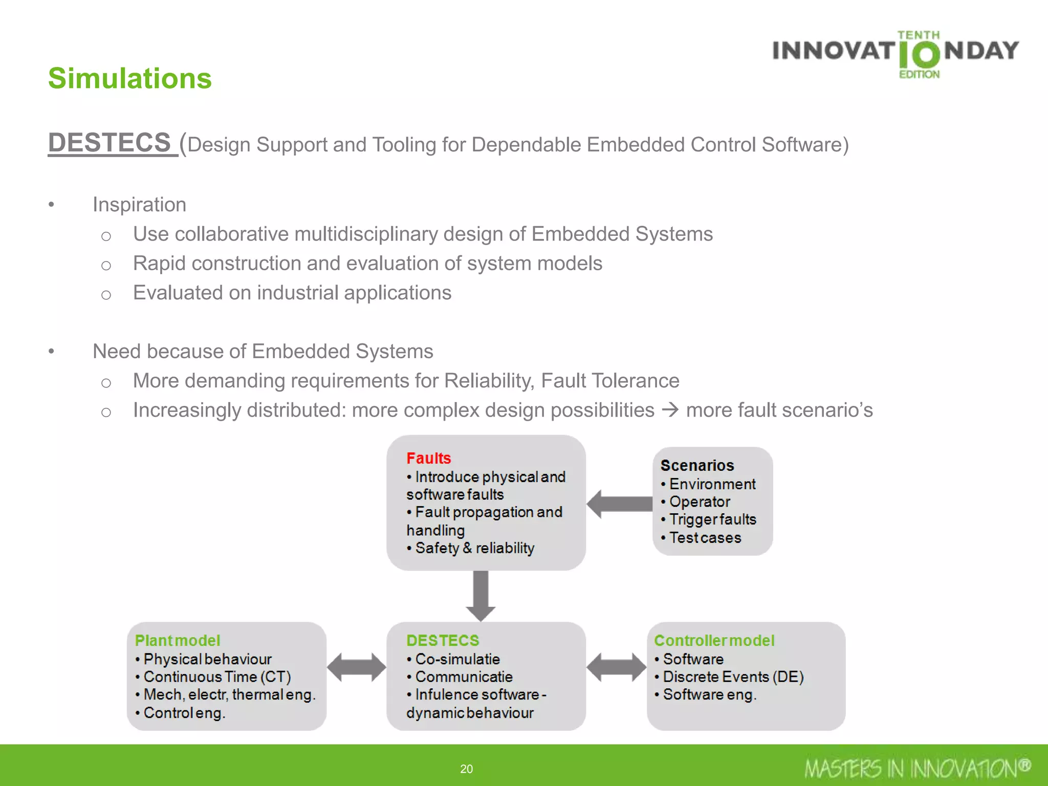 20
Simulations
DESTECS (Design Support and Tooling for Dependable Embedded Control Software)
• Inspiration
o Use collaborative multidisciplinary design of Embedded Systems
o Rapid construction and evaluation of system models
o Evaluated on industrial applications
• Need because of Embedded Systems
o More demanding requirements for Reliability, Fault Tolerance
o Increasingly distributed: more complex design possibilities  more fault scenario’s
 