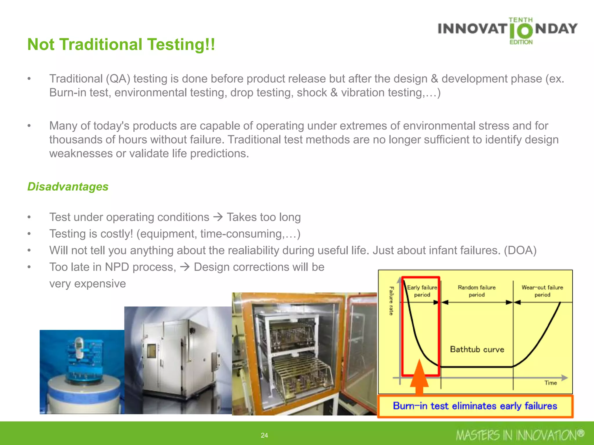 24
Not Traditional Testing!!
• Traditional (QA) testing is done before product release but after the design & development phase (ex.
Burn-in test, environmental testing, drop testing, shock & vibration testing,…)
• Many of today's products are capable of operating under extremes of environmental stress and for
thousands of hours without failure. Traditional test methods are no longer sufficient to identify design
weaknesses or validate life predictions.
Disadvantages
• Test under operating conditions  Takes too long
• Testing is costly! (equipment, time-consuming,…)
• Will not tell you anything about the realiability during useful life. Just about infant failures. (DOA)
• Too late in NPD process,  Design corrections will be
very expensive
 