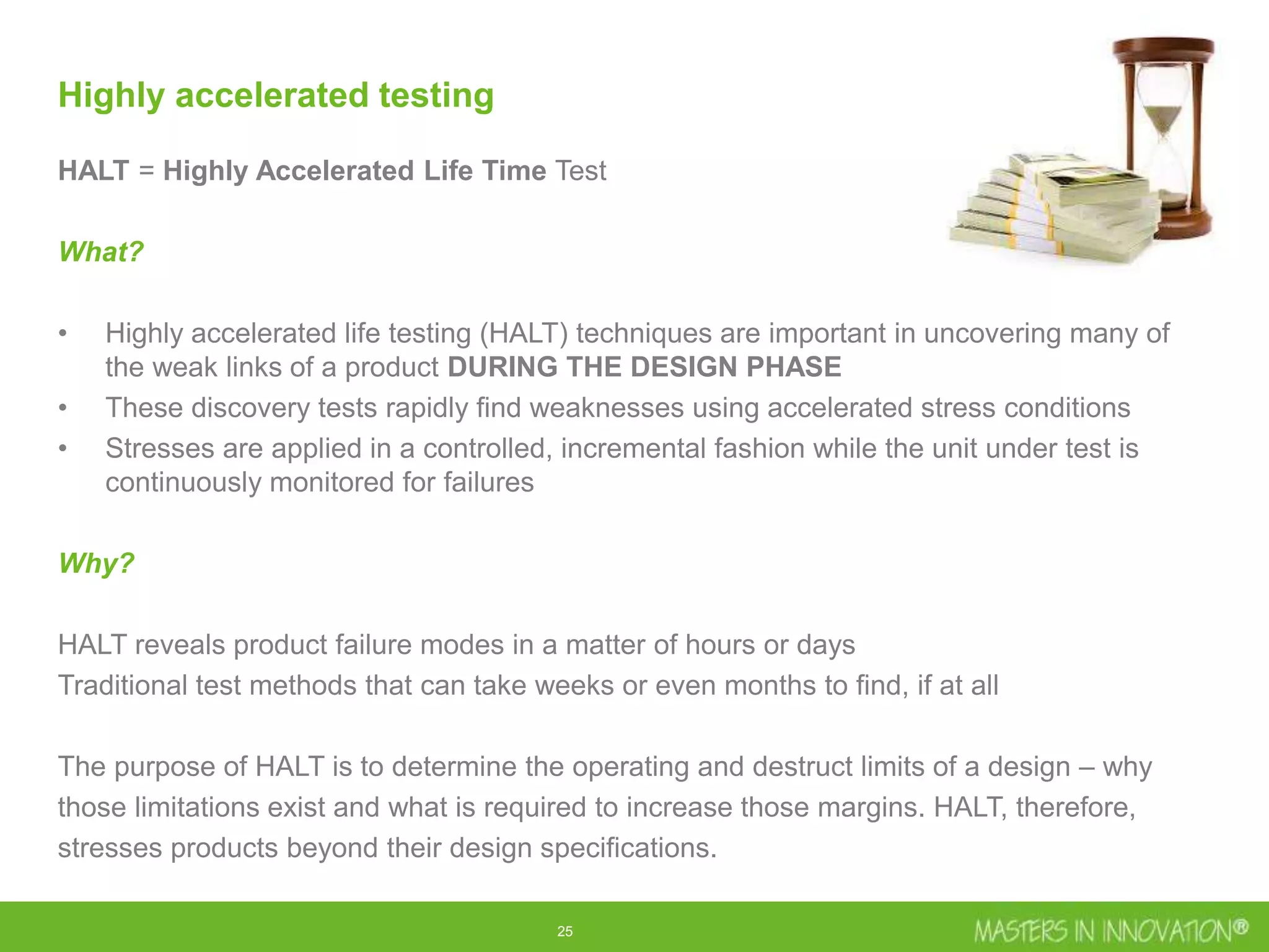 25
Highly accelerated testing
HALT = Highly Accelerated Life Time Test
What?
• Highly accelerated life testing (HALT) techniques are important in uncovering many of
the weak links of a product DURING THE DESIGN PHASE
• These discovery tests rapidly find weaknesses using accelerated stress conditions
• Stresses are applied in a controlled, incremental fashion while the unit under test is
continuously monitored for failures
Why?
HALT reveals product failure modes in a matter of hours or days
Traditional test methods that can take weeks or even months to find, if at all
The purpose of HALT is to determine the operating and destruct limits of a design – why
those limitations exist and what is required to increase those margins. HALT, therefore,
stresses products beyond their design specifications.
 