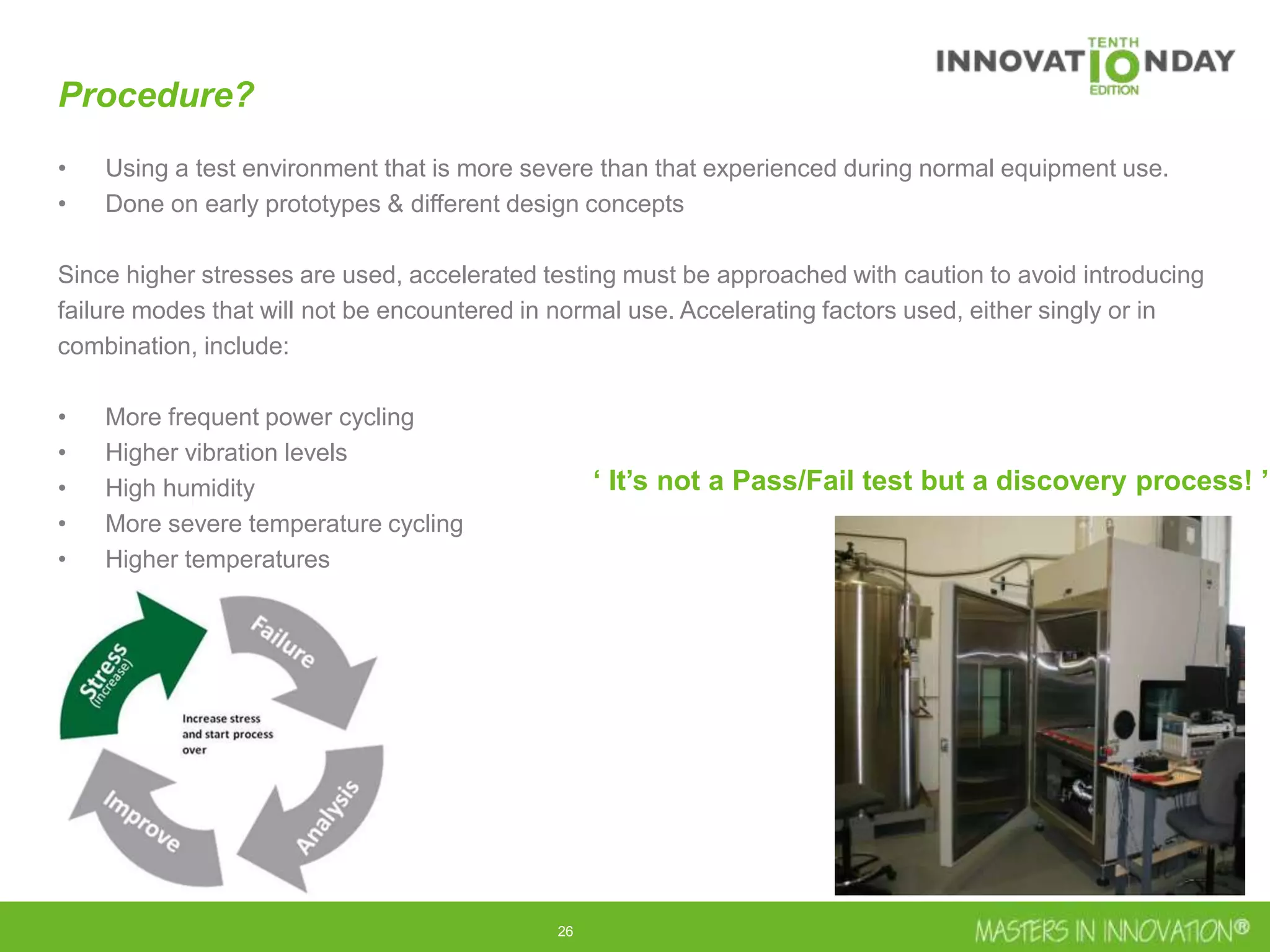 26
Procedure?
• Using a test environment that is more severe than that experienced during normal equipment use.
• Done on early prototypes & different design concepts
Since higher stresses are used, accelerated testing must be approached with caution to avoid introducing
failure modes that will not be encountered in normal use. Accelerating factors used, either singly or in
combination, include:
• More frequent power cycling
• Higher vibration levels
• High humidity
• More severe temperature cycling
• Higher temperatures
‘ It’s not a Pass/Fail test but a discovery process! ’
 