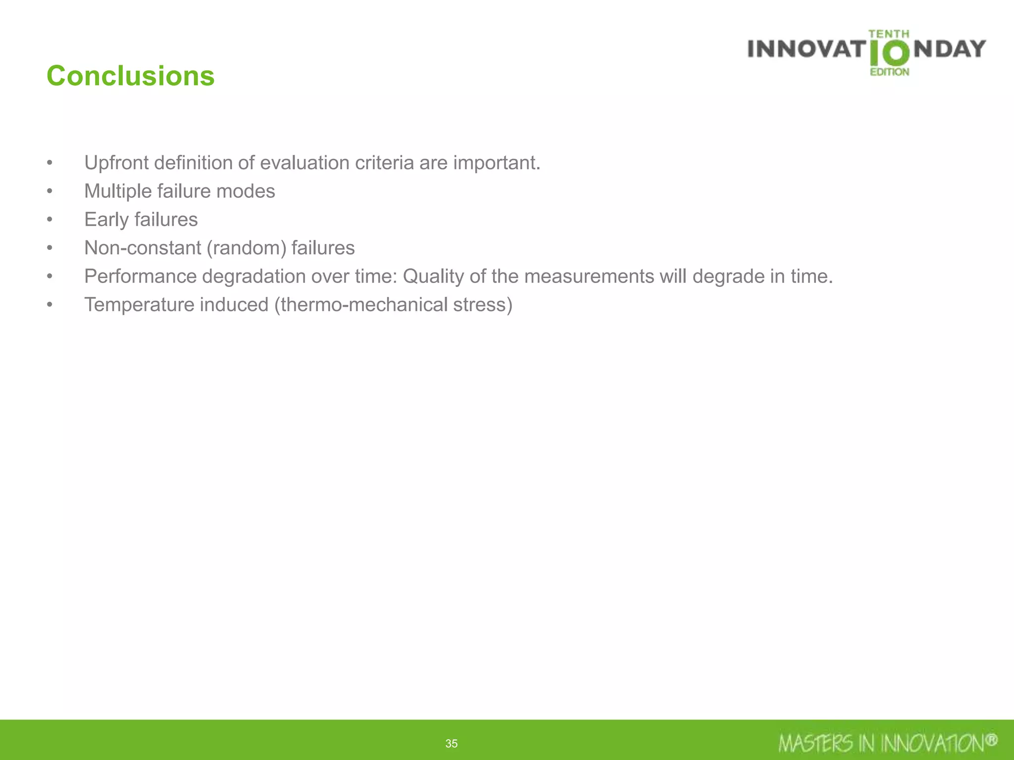 35
Conclusions
• Upfront definition of evaluation criteria are important.
• Multiple failure modes
• Early failures
• Non-constant (random) failures
• Performance degradation over time: Quality of the measurements will degrade in time.
• Temperature induced (thermo-mechanical stress)
 