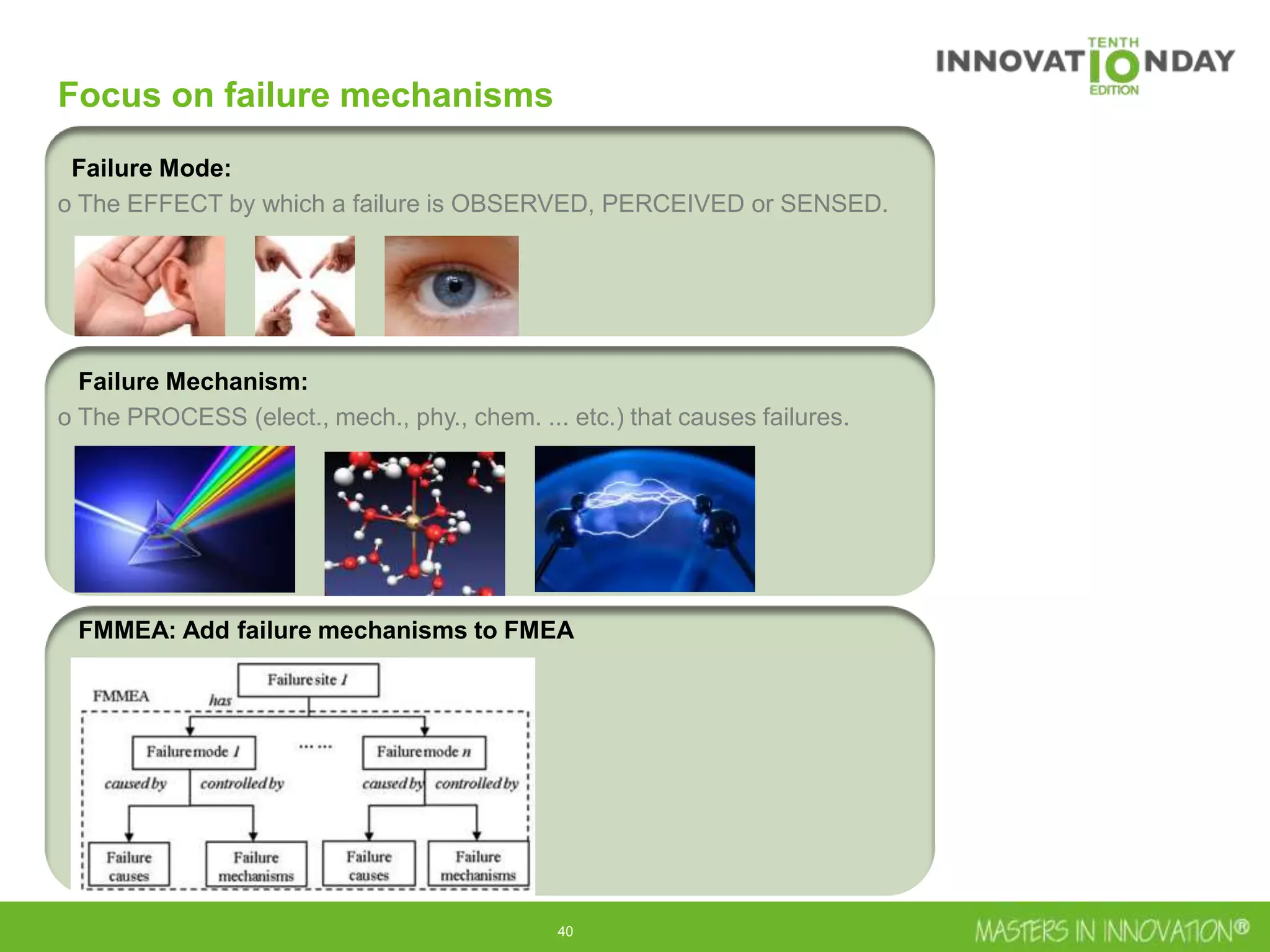 40
Focus on failure mechanisms
Failure Mode:
o The EFFECT by which a failure is OBSERVED, PERCEIVED or SENSED.
Failure Mechanism:
o The PROCESS (elect., mech., phy., chem. ... etc.) that causes failures.
FMMEA: Add failure mechanisms to FMEA
 