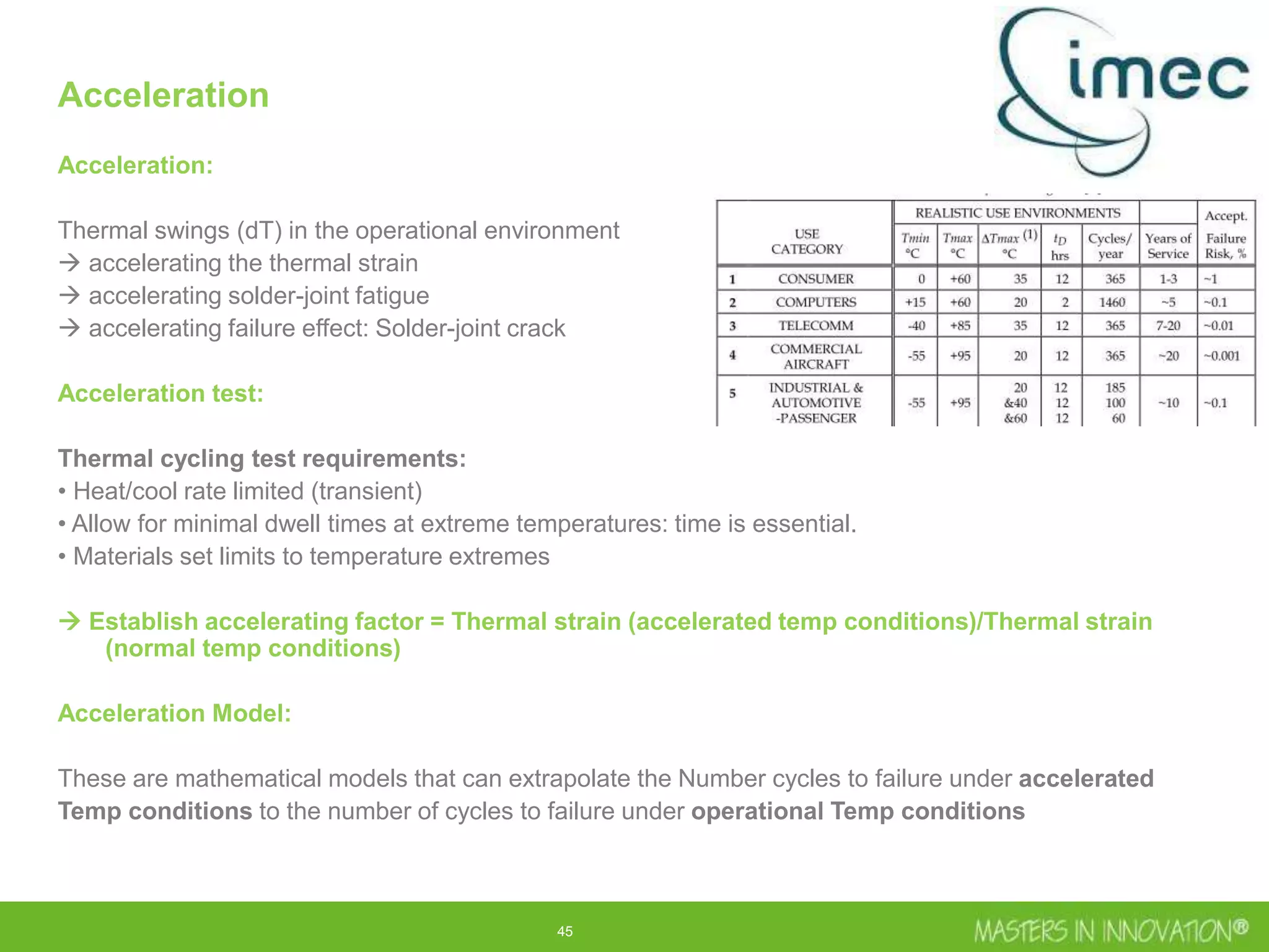 45
Acceleration
Acceleration:
Thermal swings (dT) in the operational environment
 accelerating the thermal strain
 accelerating solder-joint fatigue
 accelerating failure effect: Solder-joint crack
Acceleration test:
Thermal cycling test requirements:
• Heat/cool rate limited (transient)
• Allow for minimal dwell times at extreme temperatures: time is essential.
• Materials set limits to temperature extremes
 Establish accelerating factor = Thermal strain (accelerated temp conditions)/Thermal strain
(normal temp conditions)
Acceleration Model:
These are mathematical models that can extrapolate the Number cycles to failure under accelerated
Temp conditions to the number of cycles to failure under operational Temp conditions
 
