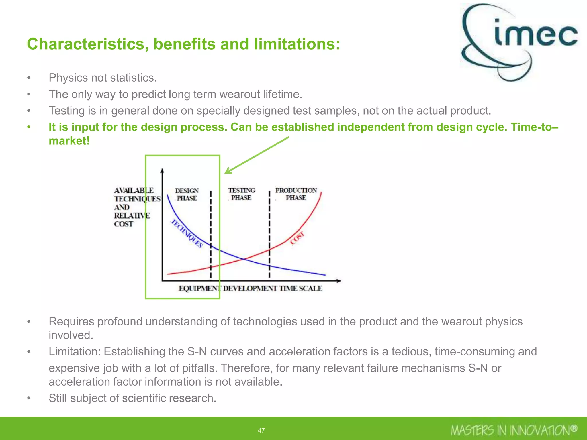 47
Characteristics, benefits and limitations:
• Physics not statistics.
• The only way to predict long term wearout lifetime.
• Testing is in general done on specially designed test samples, not on the actual product.
• It is input for the design process. Can be established independent from design cycle. Time-to–
market!
• Requires profound understanding of technologies used in the product and the wearout physics
involved.
• Limitation: Establishing the S-N curves and acceleration factors is a tedious, time-consuming and
expensive job with a lot of pitfalls. Therefore, for many relevant failure mechanisms S-N or
acceleration factor information is not available.
• Still subject of scientific research.
 