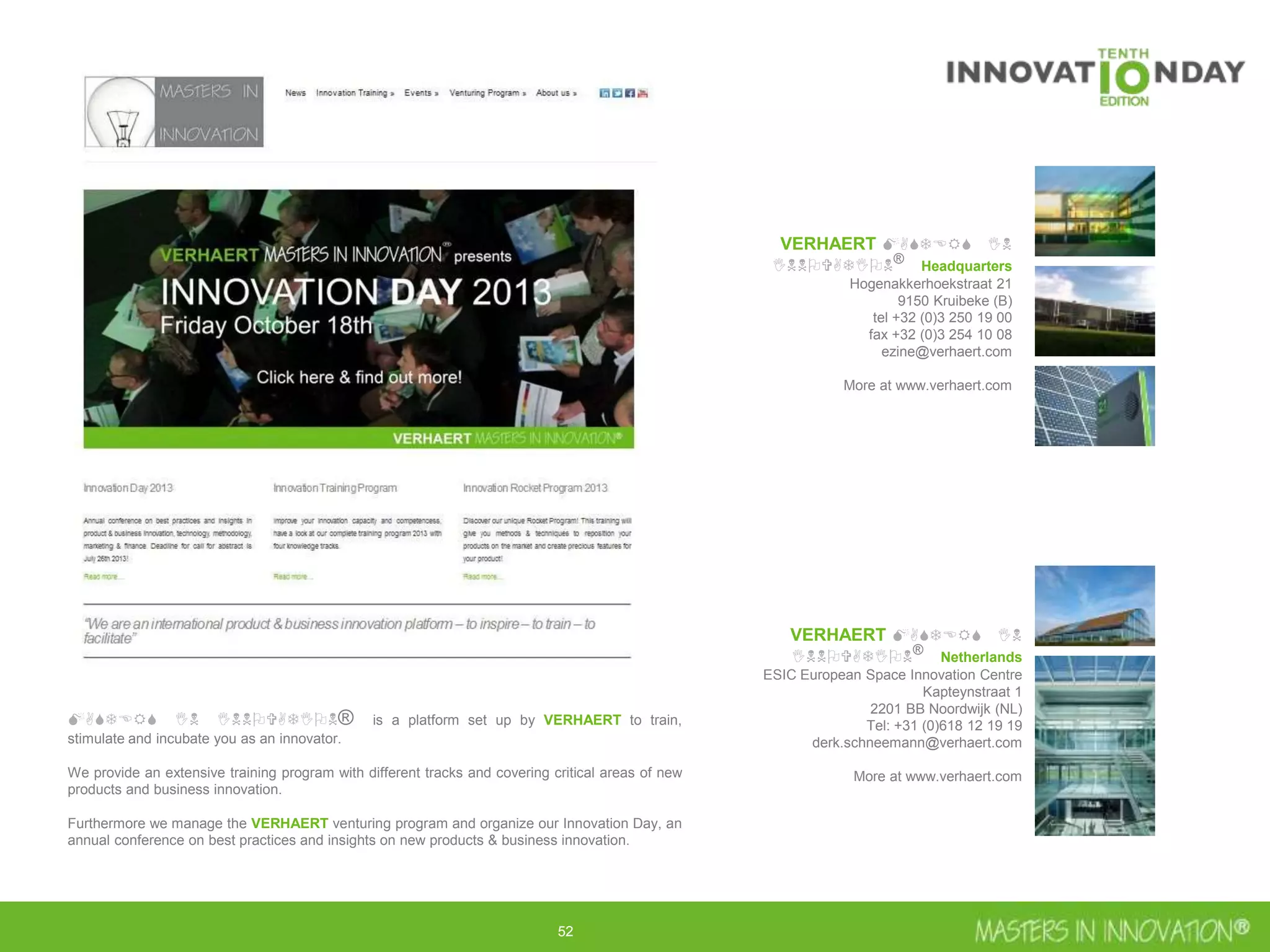 52
VERHAERT MASTERS IN INNOVATION®
Headquarters
Hogenakkerhoekstraat 21
9150 Kruibeke (B)
tel +32 (0)3 250 19 00
fax +32 (0)3 254 10 08
ezine@verhaert.com
More at www.verhaert.com
VERHAERT MASTERS IN INNOVATION®
Netherlands
ESIC European Space Innovation Centre
Kapteynstraat 1
2201 BB Noordwijk (NL)
Tel: +31 (0)618 12 19 19
derk.schneemann@verhaert.com
More at www.verhaert.com
MASTERS IN INNOVATION® is a platform set up by VERHAERT to train, stimulate and incubate
you as an innovator.
We provide an extensive training program with different tracks and covering critical areas of new
products and business innovation.
Furthermore we manage the VERHAERT venturing program and organize our Innovation Day, an
annual conference on best practices and insights on new products & business innovation.
 