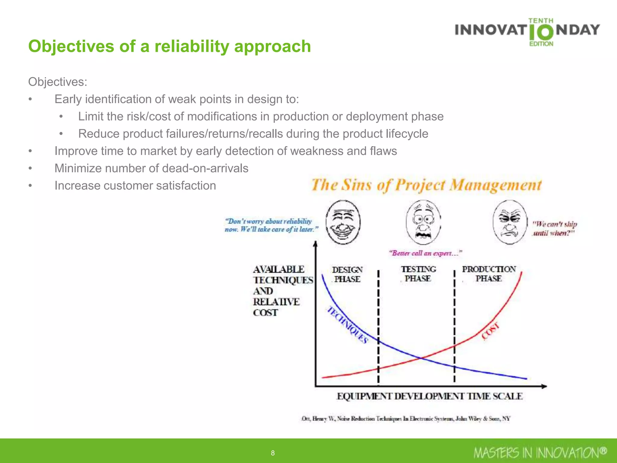 8
Objectives of a reliability approach
Objectives:
• Early identification of weak points in design to:
• Limit the risk/cost of modifications in production or deployment phase
• Reduce product failures/returns/recalls during the product lifecycle
• Improve time to market by early detection of weakness and flaws
• Minimize number of dead-on-arrivals
• Increase customer satisfaction
 