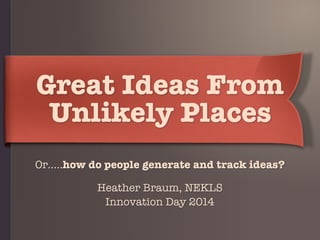 Great Ideas From
Unlikely Places
Or…..how do people generate and track ideas?
Heather Braum, NEKLS 
Innovation Day 2014
 
