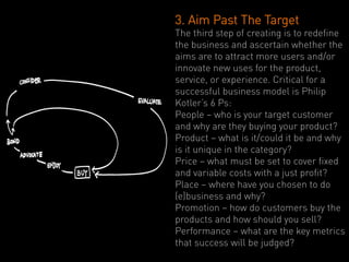 3. Aim Past The Target
The third step of creating is to redefine
the business and ascertain whether the
aims are to attract more users and/or
innovate new uses for the product,
service, or experience. Critical for a
successful business model is Philip
Kotler’s 6 Ps:
People – who is your target customer
and why are they buying your product?
Product – what is it/could it be and why
is it unique in the category?
Price – what must be set to cover fixed
and variable costs with a just profit?
Place – where have you chosen to do
(e)business and why?
Promotion – how do customers buy the
products and how should you sell?
Performance – what are the key metrics
that success will be judged?
 