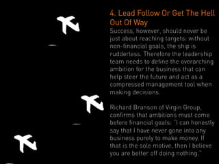 4. Lead Follow Or Get The Hell
Out Of Way
Success, however, should never be
just about reaching targets: without
non-financial goals, the ship is
rudderless. Therefore the leadership
team needs to define the overarching
ambition for the business that can
help steer the future and act as a
compressed management tool when
making decisions.

Richard Branson of Virgin Group,
confirms that ambitions must come
before financial goals: “I can honestly
say that I have never gone into any
business purely to make money. If
that is the sole motive, then I believe
you are better off doing nothing.”
 