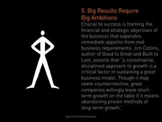 5. Big Results Require
                   Big Ambitions
                   Crucial to success is framing the
                   financial and strategic objectives of
                   the business that separates
                   immediate appetite from real
                   business requirements. Jim Collins,
                   author of Good to Great and Built to
                   Last, asserts that “a conservative,
                   disciplined approach to growth is a
                   critical factor in sustaining a great
                   business model. Though it may
                   seem counterintuitive, great
                   companies willingly leave short-
                   term growth on the table if it means
                   abandoning proven methods of
                   long-term growth.”
Dean	
  Crutchﬁeld	
  Associates	
  	
  
 