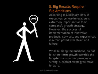 5. Big Results Require
                   Big Ambitions
                   According to McKinsey, 84% of
                   executives believe innovation is
                   extremely important for their
                   company’s growth strategy.
                   However, the successful
                   implementation of innovative
                   products, services, and experiences
                   is a road paved with strain and
                   failure.

                   While building the business, do not
                   let short-term growth override the
                   long-term vision that provides a
                   strong, steadfast strategy to move
                   forward.
Dean	
  Crutchﬁeld	
  Associates	
  	
  
 