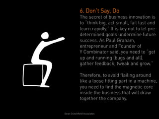 6. Don’t Say, Do
                   The secret of business innovation is
                   to “think big, act small, fail fast and
                   learn rapidly.” It is key not to let pre-
                   determined goals undermine future
                   success. As Paul Graham,
                   entrepreneur and Founder of
                   Y Combinator said, you need to “get
                   up and running (bugs and all),
                   gather feedback, tweak and grow.”

                   Therefore, to avoid flailing around
                   like a loose fitting part in a machine,
                   you need to find the magnetic core
                   inside the business that will draw
                   together the company.


Dean	
  Crutchﬁeld	
  Associates	
  	
  
 