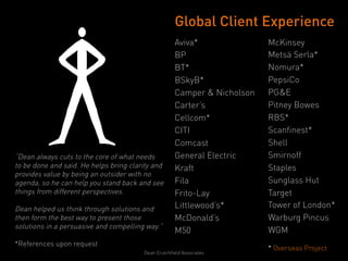 Global Client Experience
                                                     Aviva*               McKinsey
                                                     BP                   Metsä Serla*
                                                     BT*                  Nomura*
                                                     BSkyB*               PepsiCo
                                                     Camper & Nicholson   PG&E
                                                     Carter’s             Pitney Bowes
                                                     Cellcom*             RBS*
                                                     CITI                 Scanfinest*
                                                     Comcast              Shell
“Dean always cuts to the core of what needs          General Electric     Smirnoff
to be done and said. He helps bring clarity and      Kraft                Staples
provides value by being an outsider with no
agenda, so he can help you stand back and see        Fila                 Sunglass Hut
things from different perspectives.                  Frito-Lay            Target
Dean helped us think through solutions and           Littlewood’s*        Tower of London*
then form the best way to present those              McDonald’s           Warburg Pincus
solutions in a persuasive and compelling way.”
                                                     M50                  WGM
*References upon request
                                                                          * Overseas Project
                                        Dean Crutchfield Associates
                                                                          	
  
 