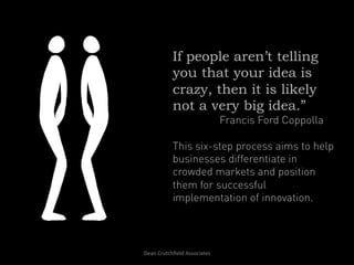 If people aren’t telling
                you that your idea is
                crazy, then it is likely
                not a very big idea.”
                                           Francis Ford Coppolla

                This six-step process aims to help
                businesses differentiate in
                crowded markets and position
                them for successful
                implementation of innovation.



Dean	
  Crutchﬁeld	
  Associates	
  	
  
 