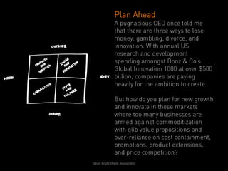 Plan Ahead
                   A pugnacious CEO once told me
                   that there are three ways to lose
                   money: gambling, divorce, and
                   innovation. With annual US
                   research and development
                   spending amongst Booz & Co’s
                   Global Innovation 1000 at over $500
                   billion, companies are paying
                   heavily for the ambition to create.

                   But how do you plan for new growth
                   and innovate in those markets
                   where too many businesses are
                   armed against commoditization
                   with glib value propositions and
                   over-reliance on cost containment,
                   promotions, product extensions,
                   and price competition?
Dean	
  Crutchﬁeld	
  Associates	
  	
  
 