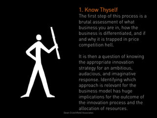 1. Know Thyself
                   The first step of this process is a
                   brutal assessment of what
                   business you are in, how the
                   business is differentiated, and if
                   and why it is trapped in price
                   competition hell.

                   It is then a question of knowing
                   the appropriate innovation
                   strategy for an ambitious,
                   audacious, and imaginative
                   response. Identifying which
                   approach is relevant for the
                   business model has huge
                   implications for the outcome of
                   the innovation process and the
                   allocation of resources.
Dean	
  Crutchﬁeld	
  Associates	
  	
  
 