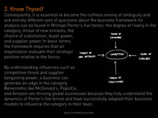 2. Know Thyself
Consequently, it is essential to become the ruthless enemy of ambiguity and
ask entirely different sets of questions about the business framework for
analysis can be found in Michael Porter’s five forces: the degree of rivalry in the
category, threat of new entrants, the
chance of substitution, buyer power,
and supplier power. In basic terms,
the framework requires that an
organization evaluate their strategic
position relative to the forces.

By understanding influences such as
competitive threat and supplier
bargaining power, a business can
generate an edge in the category.
Behemoths like McDonald’s, PepsiCo,
and Amazon are thriving global businesses because they fully understand the
dynamics of Porter’s five forces and have successfully adapted their business
models to influence the category in their favor.
                                Dean	
  Crutchﬁeld	
  Associates	
  	
  
 