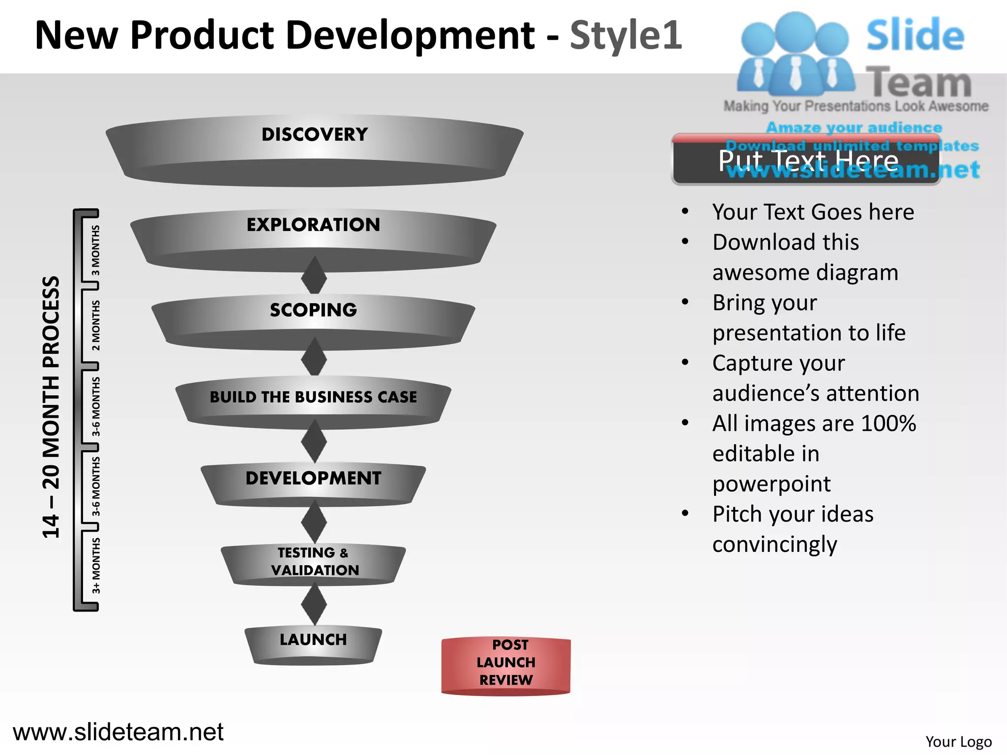 New Product Development - Style1

                                            DISCOVERY
                                                                             Put Text Here
                                           EXPLORATION
                                                                          • Your Text Goes here
                          3 MONTHS




                                                                          • Download this
                                                                            awesome diagram
  14 – 20 MONTH PROCESS




                                                                          • Bring your
                          2 MONTHS




                                             SCOPING
                                                                            presentation to life
                                                                          • Capture your
                          3-6 MONTHS




                                       BUILD THE BUSINESS CASE              audience’s attention
                                                                          • All images are 100%
                                                                            editable in
                          3-6 MONTHS




                                          DEVELOPMENT                       powerpoint
                                                                          • Pitch your ideas
                                                                            convincingly
                          3+ MONTHS




                                              TESTING &
                                             VALIDATION



                                              LAUNCH               POST
                                                                 LAUNCH
                                                                 REVIEW


www.slideteam.net                                                                                  Your Logo
 