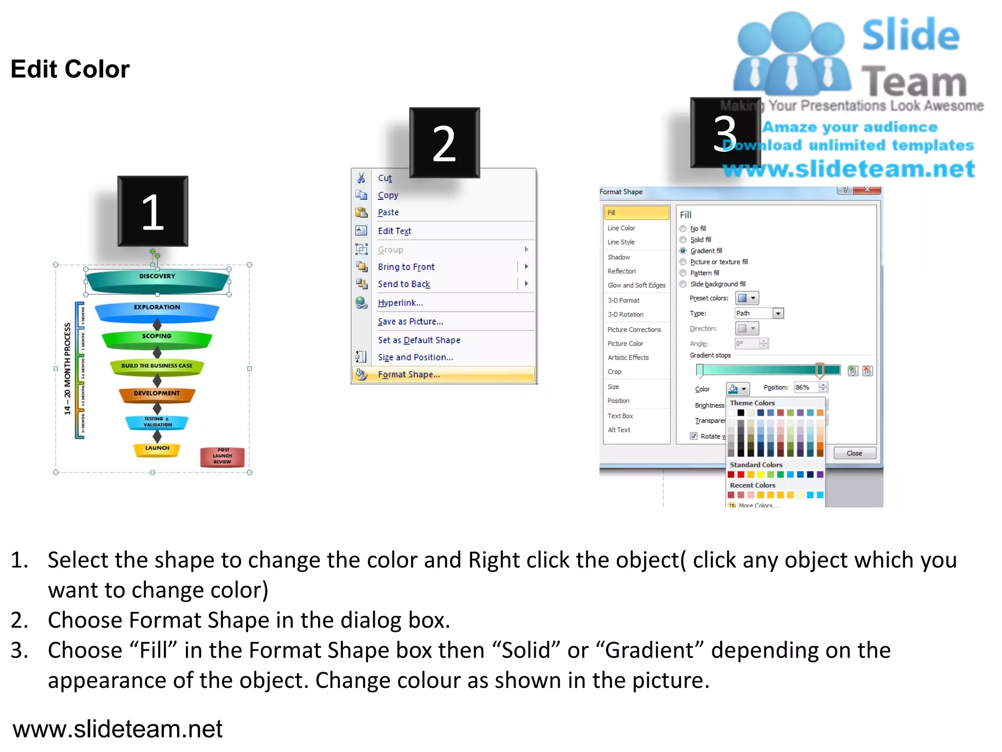 Edit Color


                                         2                           3
             1




1. Select the shape to change the color and Right click the object( click any object which you
   want to change color)
2. Choose Format Shape in the dialog box.
3. Choose “Fill” in the Format Shape box then “Solid” or “Gradient” depending on the
   appearance of the object. Change colour as shown in the picture.
www.slideteam.net
 