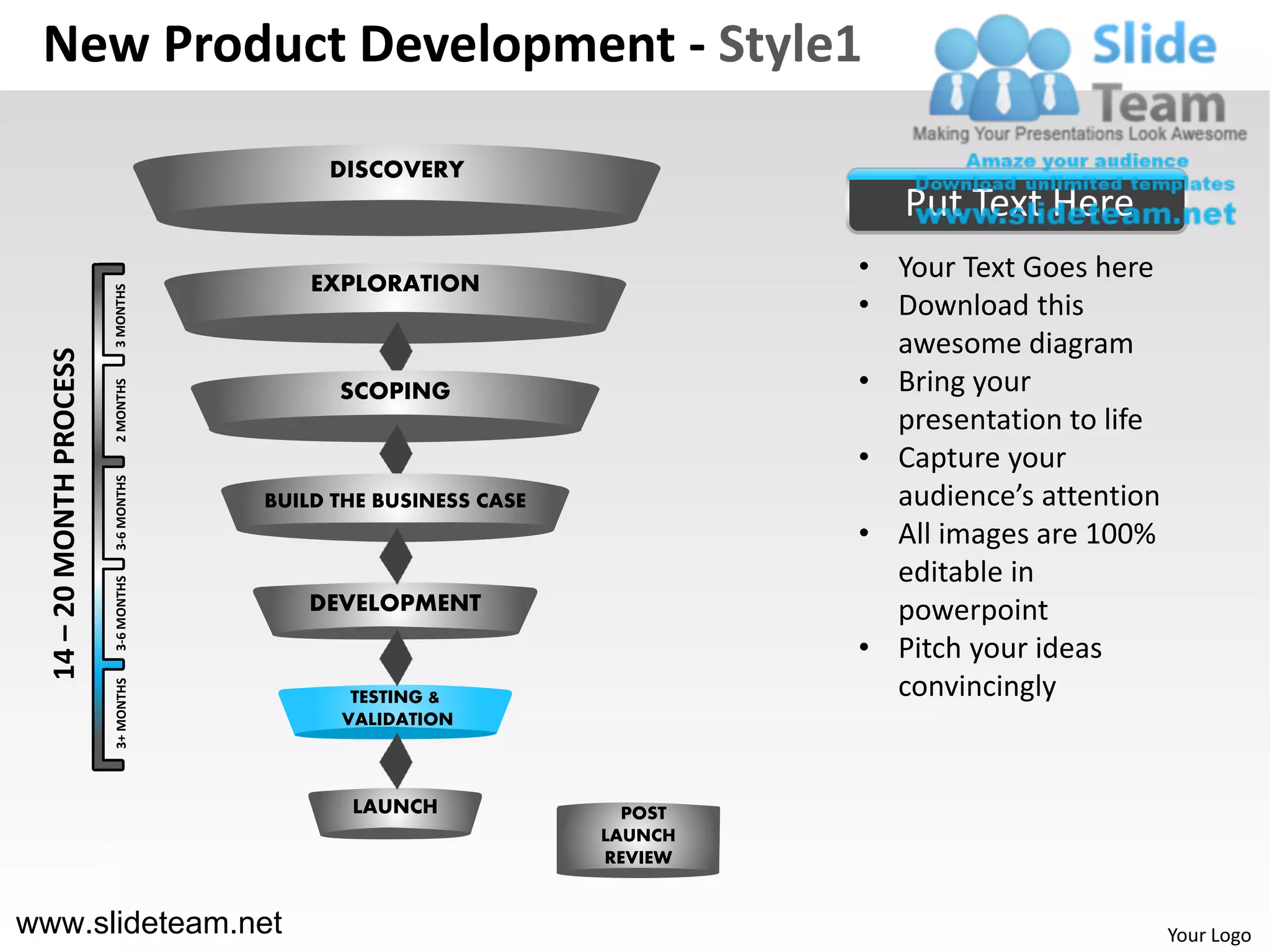 New Product Development - Style1

                                            DISCOVERY
                                                                             Put Text Here
                                           EXPLORATION
                                                                          • Your Text Goes here
                          3 MONTHS




                                                                          • Download this
                                                                            awesome diagram
  14 – 20 MONTH PROCESS




                                                                          • Bring your
                          2 MONTHS




                                             SCOPING
                                                                            presentation to life
                                                                          • Capture your
                          3-6 MONTHS




                                       BUILD THE BUSINESS CASE              audience’s attention
                                                                          • All images are 100%
                                                                            editable in
                          3-6 MONTHS




                                          DEVELOPMENT                       powerpoint
                                                                          • Pitch your ideas
                                                                            convincingly
                          3+ MONTHS




                                              TESTING &
                                             VALIDATION



                                              LAUNCH               POST
                                                                 LAUNCH
                                                                 REVIEW


www.slideteam.net                                                                                  Your Logo
 