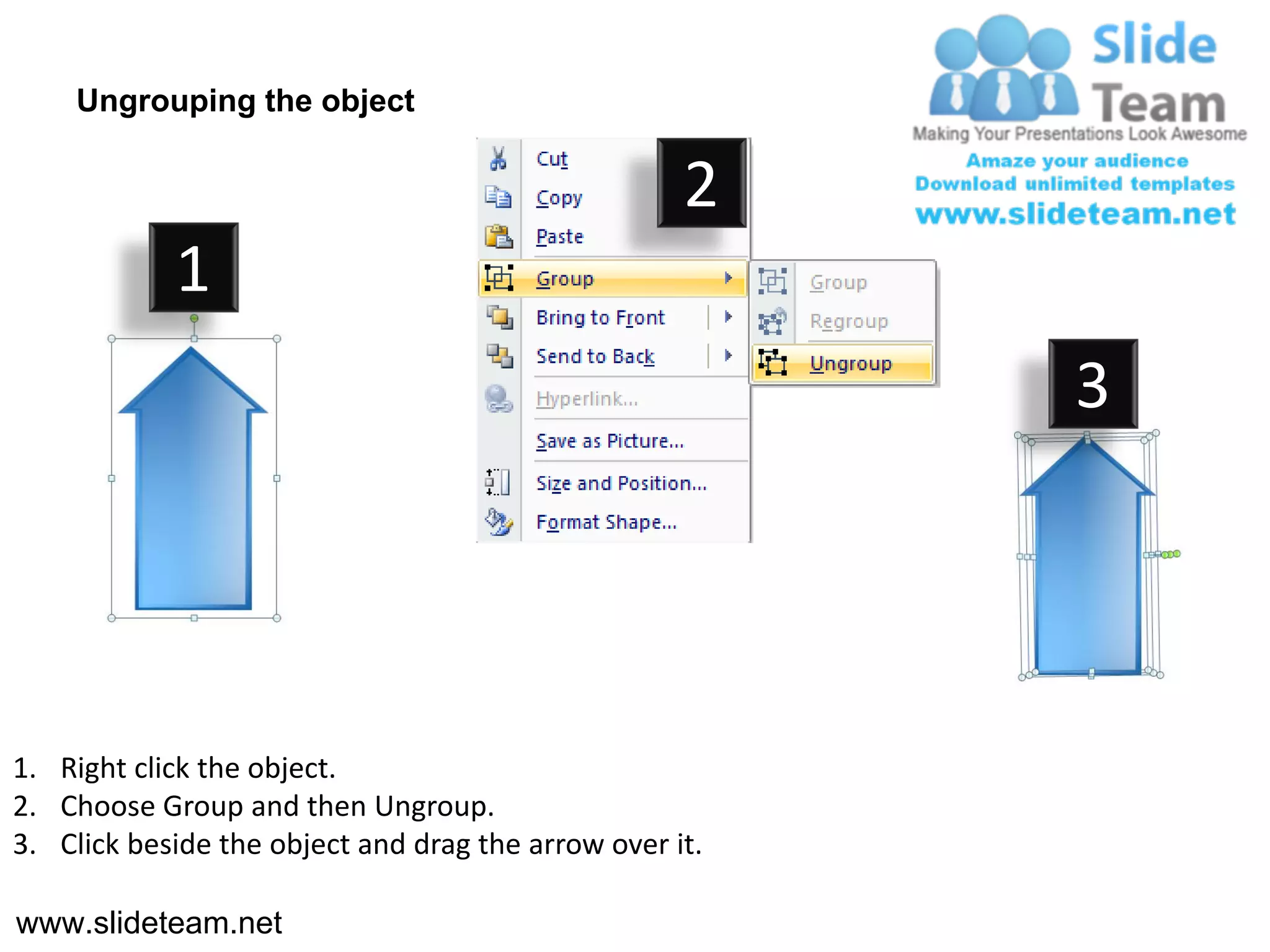 Ungrouping the object

                                                    2
            1
                                                         3




1. Right click the object.
2. Choose Group and then Ungroup.
3. Click beside the object and drag the arrow over it.

www.slideteam.net
 