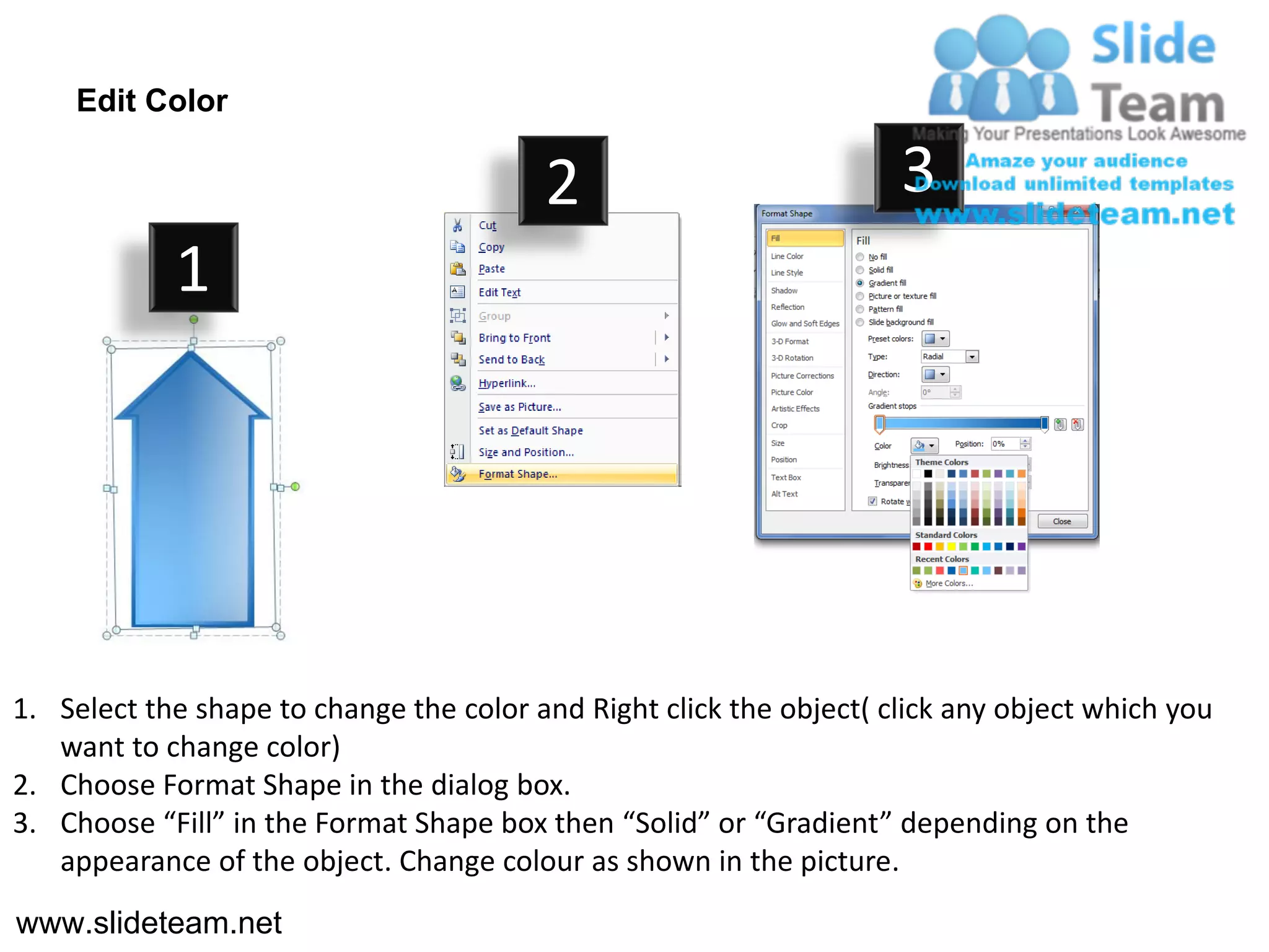 Edit Color

                                         2                           3
            1




1. Select the shape to change the color and Right click the object( click any object which you
   want to change color)
2. Choose Format Shape in the dialog box.
3. Choose “Fill” in the Format Shape box then “Solid” or “Gradient” depending on the
   appearance of the object. Change colour as shown in the picture.
www.slideteam.net
 