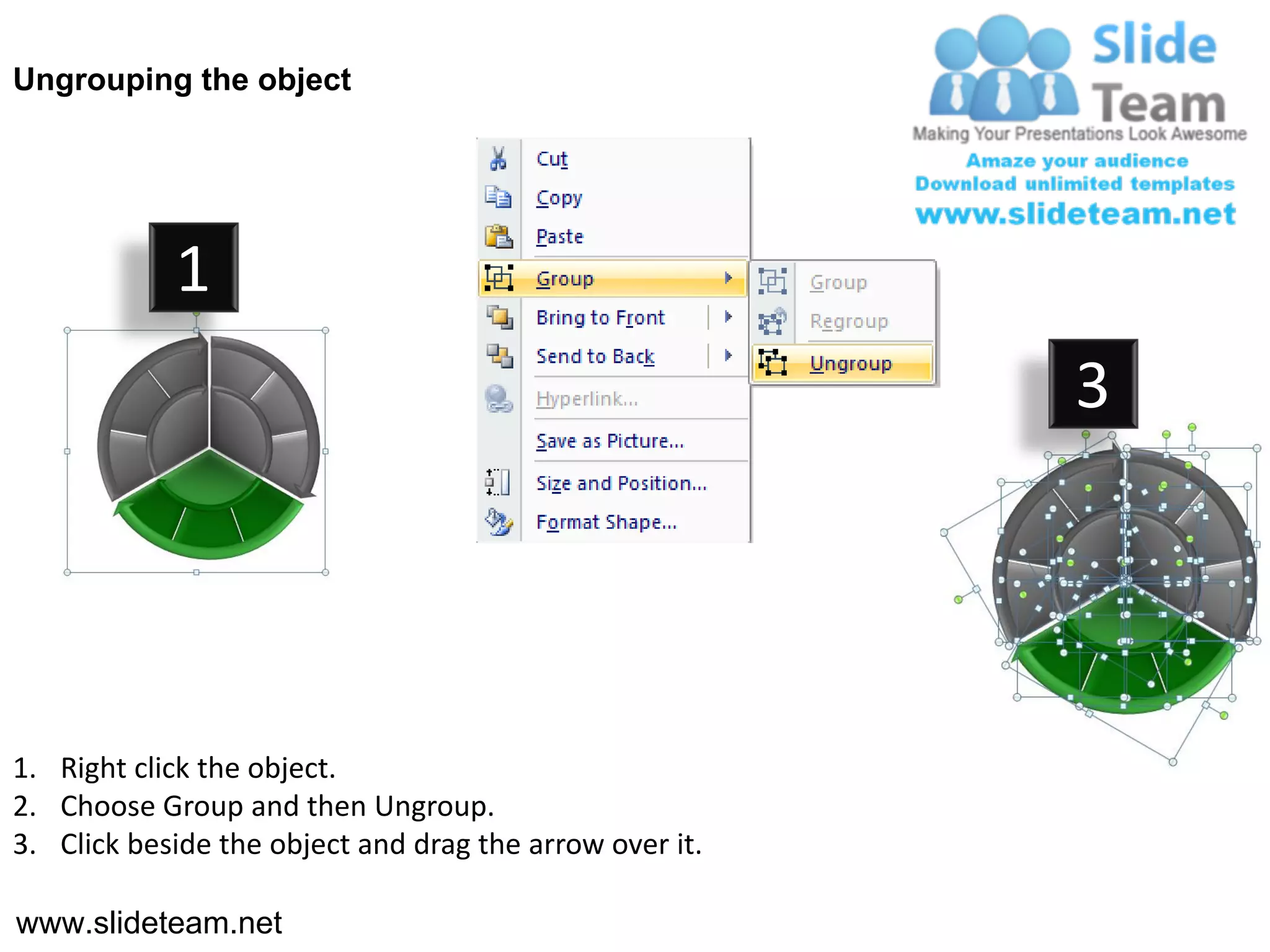 Ungrouping the object




            1
                                                         3




1. Right click the object.
2. Choose Group and then Ungroup.
3. Click beside the object and drag the arrow over it.

www.slideteam.net
 