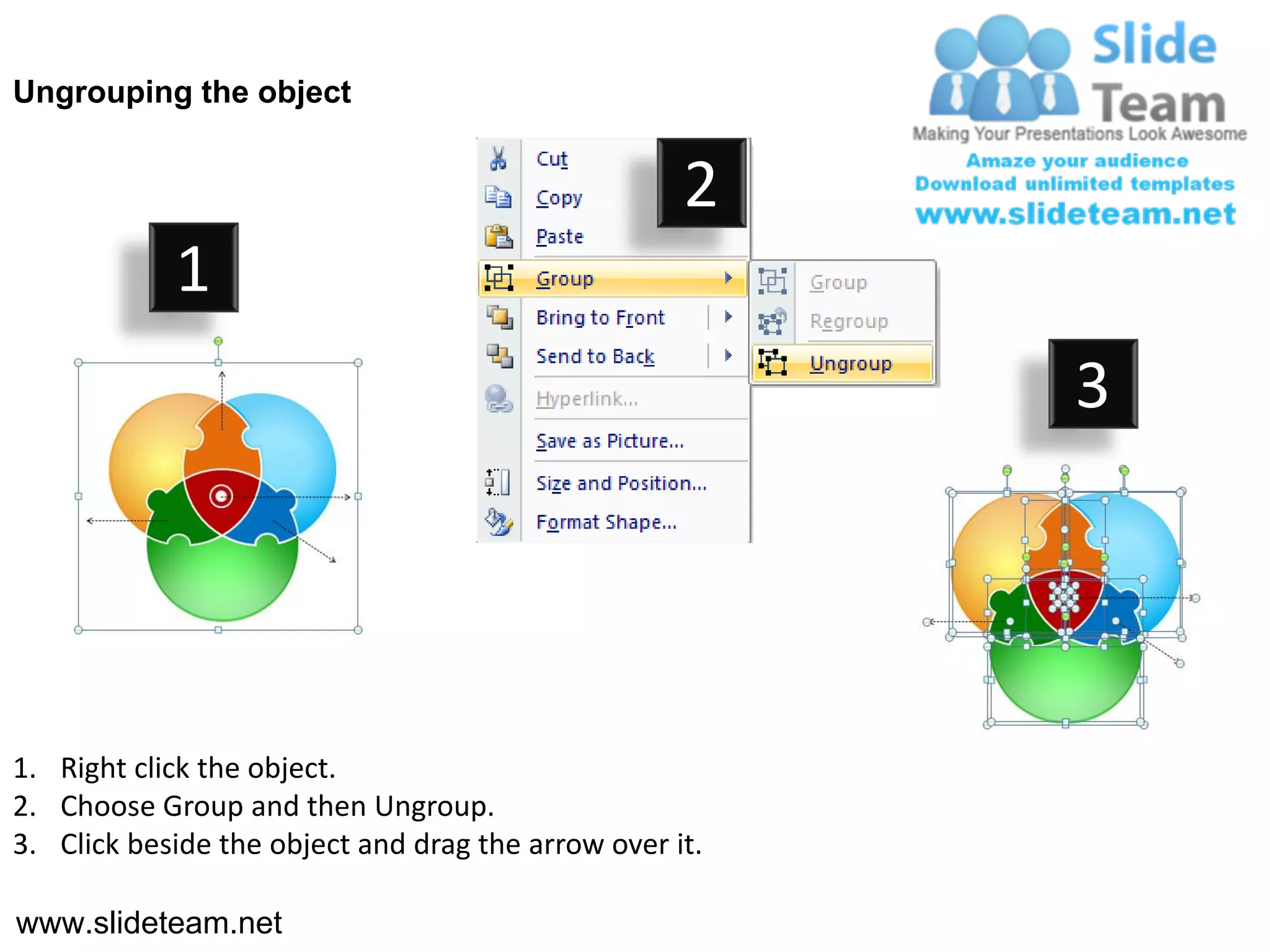 Ungrouping the object


                                                    2
            1
                                                         3




1. Right click the object.
2. Choose Group and then Ungroup.
3. Click beside the object and drag the arrow over it.

www.slideteam.net
 