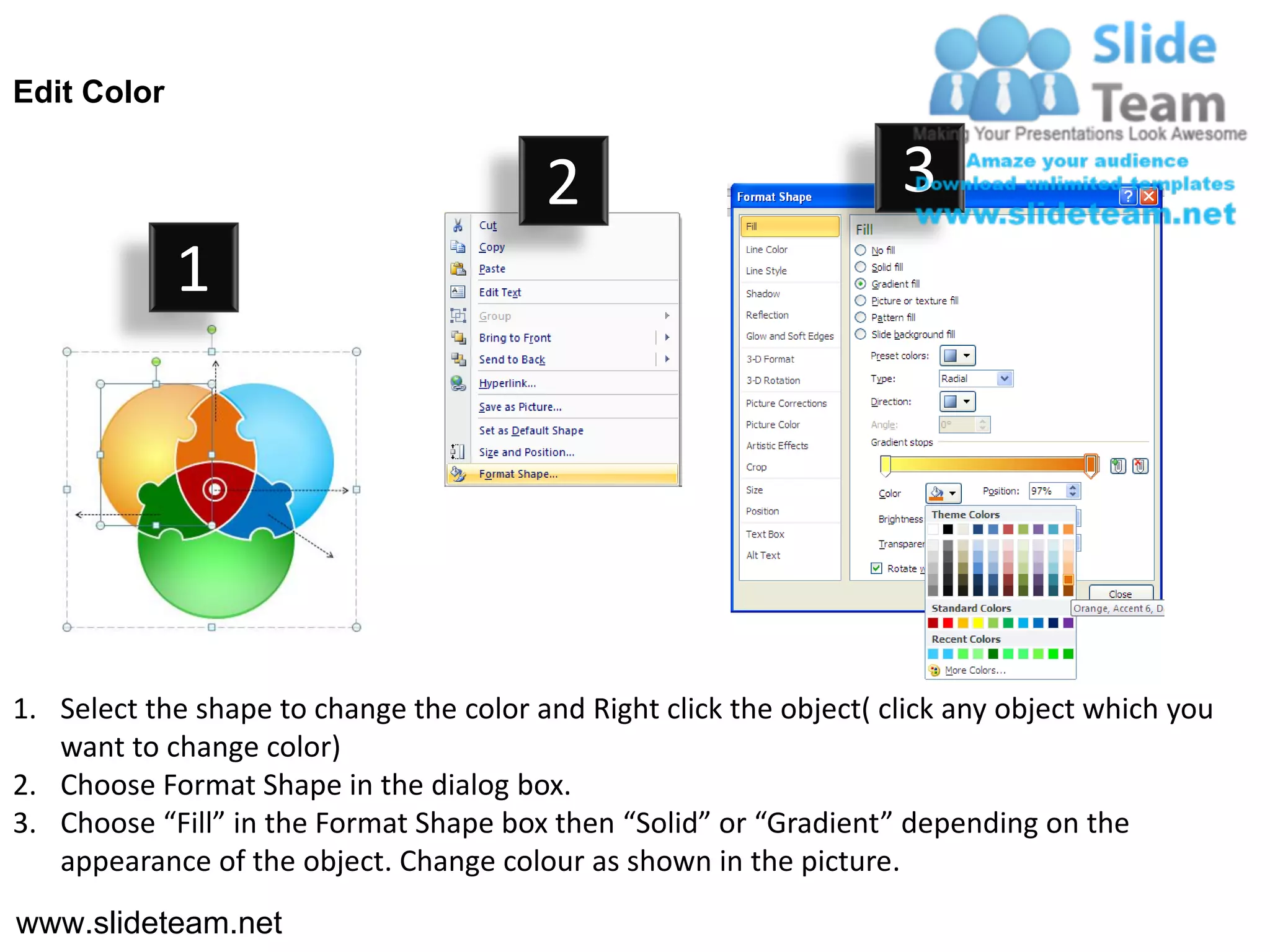 Edit Color


                                         2                           3
             1




1. Select the shape to change the color and Right click the object( click any object which you
   want to change color)
2. Choose Format Shape in the dialog box.
3. Choose “Fill” in the Format Shape box then “Solid” or “Gradient” depending on the
   appearance of the object. Change colour as shown in the picture.
www.slideteam.net
 