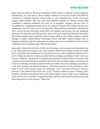 Analysis & Outlook
Many technical initiatives have been launched by Dell in green Computing, Cloud Computing,
Virtualization, etc. and most of these technical initiatives are focused towards Dell Business
Customers or corporate customers wherein Dell is a very important player in the servers and
storage market globally. Dell five years back launched 'Simplify IT' strategy wherein Dell
committed to reducing complexity and costs for its enterprise customers and turn their IT
investment into a significant business driver. In a typical IT spends, about 70 per cent goes into
maintenance, and only 30 per cent is for innovation. Dell had been committed to reversing this
ratio-- not just driving innovation within Dell's own products and services, but also facilitating
innovation for customers with Dell solutions. Some of the most significant Dell innovations have
been in the enterprise space, especially with its energy-efficient and scalable enterprise solutions
through its highly energy-efficient PowerEdge servers and Dell's industry-leading work in
bringing virtualization into the mainstream for storage and server consolidation also have played
a significant role in creating energy-efficient data centers.
Innovation is back at the forefront of Dell survival strategy as the company is facing trouble due
to the falling personal computer sales and customers shifting their buying towards the mobile
devices like tablets and smartphones that help them to browse and stay updated on internet that is
slowly killing the personal computing market both the desktops and laptops which is the core
business of Dell Inc. Recently the leveraged buyout proposal by Michael Dell, the founder of the
company involves innovating new products and services that will help company to overcome the
sift in the technology preferences and also built new product and service offerings.According to
Cindy Shaw, analyst with Discern Group Inc., Dell must innovate, but this innovation is most
likely to occur in the business model, not technology. “That is the lower-cost way to innovate,
and that is what Michael Dell knows how to do.” It could combine its assets, including Quest
Software, with Microsoft products such as the Azure cloud to create simple, easy to implement
cloud services for its customers. “People need help, and Dell could innovate around services that
make things easier for the customer,” Shaw said.
 