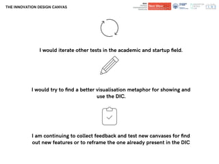 Department of
Architecture and Design
Department of
Architecture and Design
THE INNOVATION DESIGN CANVAS
I would iterate other tests in the academic and startup ﬁeld.
I would try to ﬁnd a better visualisation metaphor for showing and
use the DIC.
I am continuing to collect feedback and test new canvases for ﬁnd
out new features or to reframe the one already present in the DIC
 