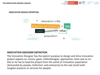 Department of
Architecture and Design
Department of
Architecture and Design
THE INNOVATION DESIGN CANVAS
INNOVATION DESIGNER DEFINITION
The Innovation Designer has the explicit purpose to design and drive innovation
project aspects as: visions, goals, methodologies, approaches, tools and so on.
She or he has to lead the project from the world of innovation expectation
(demanded by people, institution, and enterprise) to the real world (with
tangible products or services for people)
INNOVATION DESIGN DEFINITION
 