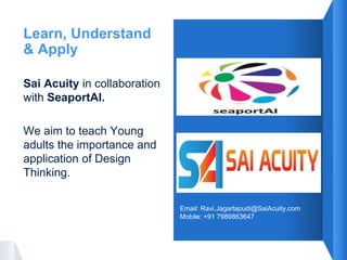 Learn, Understand
& Apply
Sai Acuity in collaboration
with SeaportAI.
We aim to teach Young
adults the importance and
application of Design
Thinking.
Email: Ravi.Jagarlapudi@SaiAcuity.com
Mobile: +91 7989863647
 