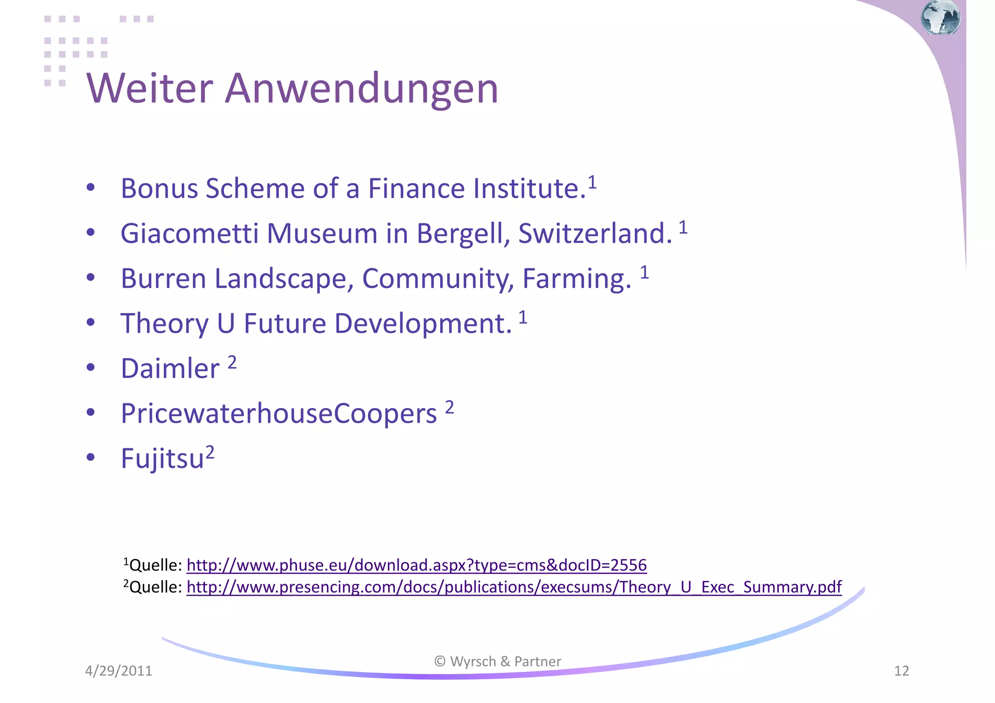 Weiter Anwendungen
•
•
•
•
•
•
•

Bonus Scheme of a Finance Institute.1
Giacometti Museum in Bergell, Switzerland. 1
Burren Landscape, Community, Farming. 1
Theory U Future Development. 1
Daimler 2
PricewaterhouseCoopers 2
Fujitsu2

1Quelle:

http://www.phuse.eu/download.aspx?type=cms&docID=2556
2Quelle: http://www.presencing.com/docs/publications/execsums/Theory_U_Exec_Summary.pdf

4/29/2011

© Wyrsch & Partner

12

 